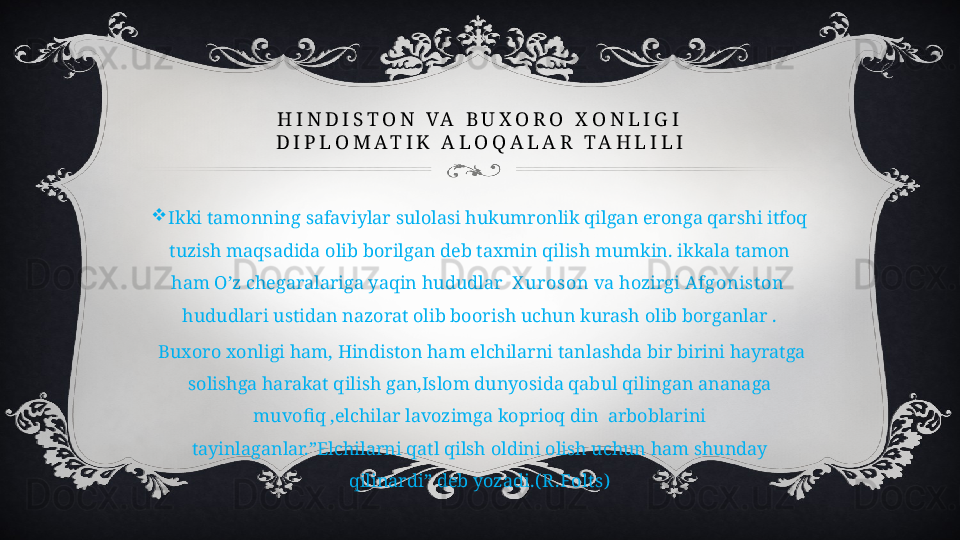 H I N D I S T O N   V A   B U X O R O   X O N L I G I
D I P L O M A T I K   A L O Q A L A R   T A H L I L I

Ikki tamonning safaviylar sulolasi hukumronlik qilgan eronga qarshi itfoq 
tuzish maqsadida olib borilgan deb taxmin qilish mumkin. ikkala tamon 
ham O’z chegaralariga yaqin hududlar   X uroson  va hozirgi  Afgonist on   
hududlari ustidan nazorat olib boorish uchun kurash olib borganlar .
  Buxoro xonligi ham, Hindiston ham elchilarni tanlashda bir birini hayratga 
solishga harakat qilish gan,Islom dunyosida qabul qilingan ananaga 
muvofiq ,elchilar lavozimga koprioq din  arboblarini 
tayinlaganlar.”Elchilarni qatl qilsh oldini olish uchun ham shunday 
qilinardi” deb yozadi .( R .Folt s) 