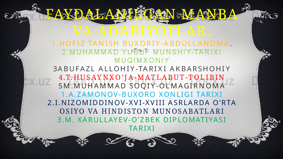 FAY DA L A N I L G A N   M A N BA  
VA   A DA B I YOT L A R .
1 . H O F I Z   T A N I S H   B U X O R I Y - A B D U L L A N O M A .
2 . M U H A M M A D   Y U S U F   M U N S H I Y- T A R I X I  
M U Q I M X O N I Y
3 A B U F A Z L   A L L O H I Y - T A R I X I   A K B A R S H O H I Y
4 . T . H U S A Y N X O ’ J A - M A T L A B U T - T O L I B I N
5 M . M U H A M M A D   S O Q I Y - O L M A G I R N O M A
1 . A . Z A M O N O V - B U X O R O   X O N L I G I   T A R I X I
2 . I . N I Z O M I D D I N O V - X V I - X V I I I   A S R L A R D A   O ’ R T A  
O S I Y O   VA   H I N D I S T O N   M U N O S A B A T L A R I
3 . M .   X A R U L L A Y E V - O ’ Z B E K   D I P L O M A T I Y A S I  
T A R I X I 