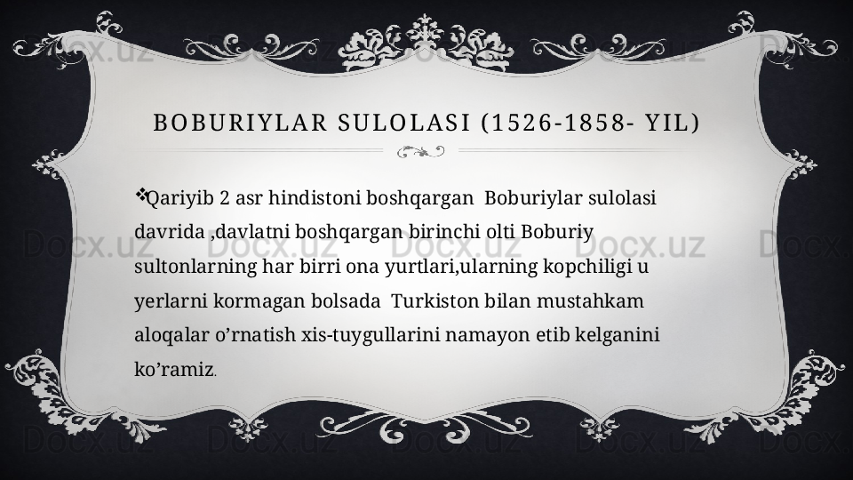 B O B U R I Y L A R   S U L O L A S I   ( 1 5 2 6 - 1 8 5 8 -   Y I L )

Qariyib 2 asr hindistoni boshqargan  Boburiylar sulolasi 
davrida ,davlatni boshqargan birinchi olti Boburiy 
sultonlarning har birri ona yurtlari,ularning kopchiligi u 
yerlarni kormagan bolsada  Turkiston bilan mustahkam 
aloqalar o’rnatish xis-tuygullarini namayon etib kelganini 
ko’ramiz . 