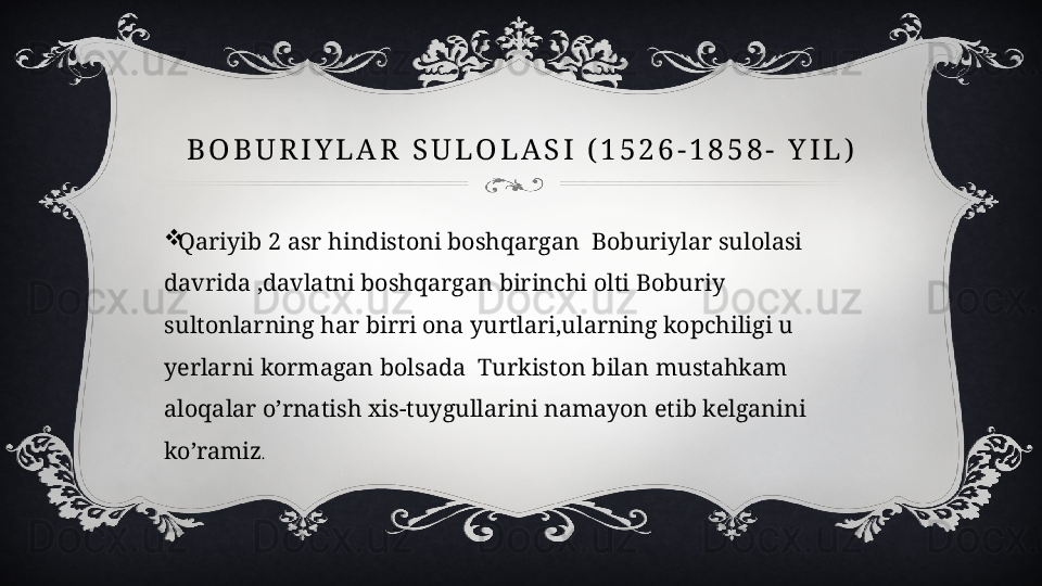 B O B U R I Y L A R   S U L O L A S I   ( 1 5 2 6 - 1 8 5 8 -   Y I L )
Qariyib 2 asr hindistoni boshqargan  Boburiylar sulolasi 
davrida ,davlatni boshqargan birinchi olti Boburiy 
sultonlarning har birri ona yurtlari,ularning kopchiligi u 
yerlarni kormagan bolsada  Turkiston bilan mustahkam 
aloqalar o’rnatish xis-tuygullarini namayon etib kelganini 
ko’ramiz .