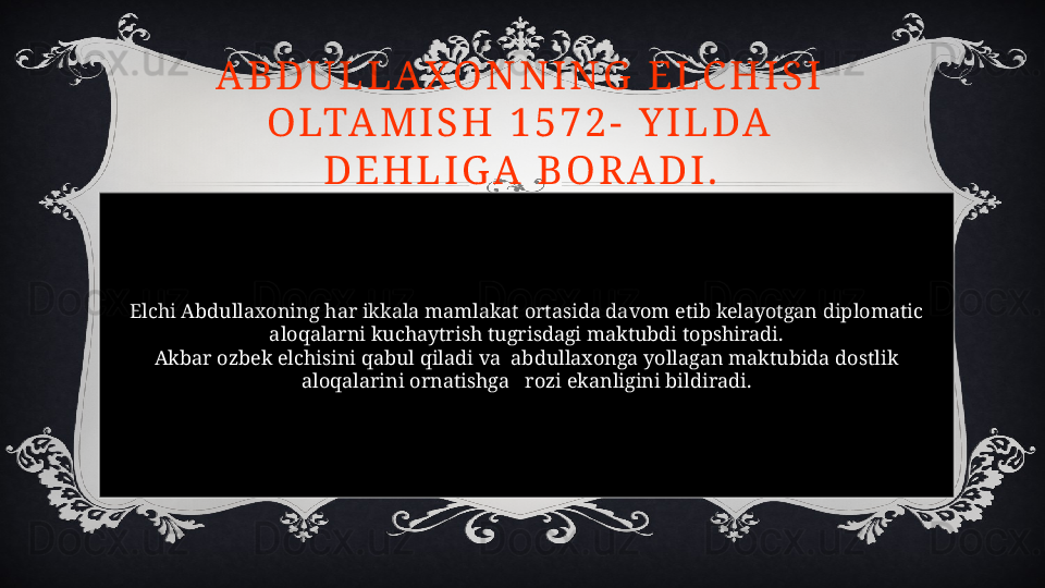 Elchi Abdullaxoning har ikkala mamlakat ortasida davom etib kelayotgan diplomatic 
aloqalarni kuchaytrish tugrisdagi maktubdi topshiradi.
Akbar ozbek elchisini qabul qiladi va  abdullaxonga yollagan maktubida dostlik 
aloqalarini ornatishga   rozi ekanligini bildiradi.A B D U L L A X O N N I N G   E L C H I S I  
O LTA M I S H   1 5 7 2 -   Y I L D A  
D E H L I G A   B O R A D I .  