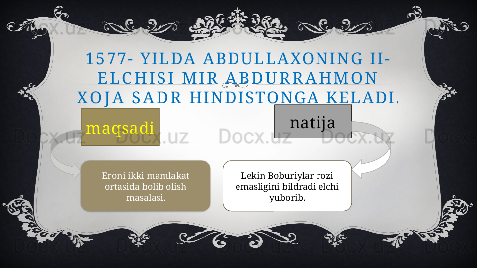 1 5 7 7 -   Y I L D A   A B D U L L A X O N I N G   I I -  
E L C H I S I   M I R   A B D U R R A H M O N  
X O J A   S A D R   H I N D I S T O N G A   K E L A D I .
maqsadi nat ija
Eroni ikki mamlakat 
ortasida bolib olish 
masalasi. Lekin Boburiylar rozi 
emasligini bildradi elchi 
yuborib.  