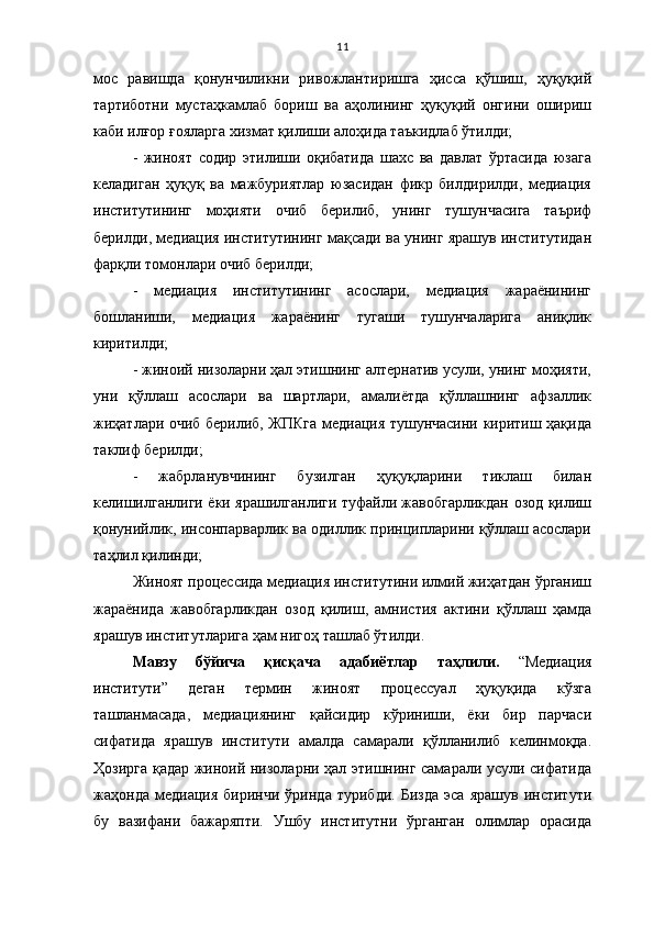 11
мос   равишда   қонунчиликни   ривожлантиришга   ҳисса   қўшиш,   ҳуқуқий
тартиботни   мустаҳкамлаб   бориш   ва   аҳолининг   ҳуқуқий   онгини   ошириш
каби илғор ғояларга хизмат қилиши алоҳида таъкидлаб ўтилди;
-   жиноят   содир   этилиши   оқибатида   шахс   ва   давлат   ўртасида   юзага
келадиган   ҳуқуқ   ва   мажбуриятлар   юзасидан   фикр   билдирилди,   медиация
институтининг   моҳияти   очиб   берилиб,   унинг   тушунчасига   таъриф
берилди, медиация институтининг мақсади ва унинг ярашув институтидан
фарқли томонлари очиб берилди; 
-   медиация   институтининг   асослари,   медиация   жараёнининг
бошланиши,   медиация   жараёнинг   тугаши   тушунчаларига   аниқлик
киритилди;
- жиноий низоларни ҳал этишнинг алтернатив усули, унинг моҳияти,
уни   қўллаш   асослари   ва   шартлари,   амалиётда   қўллашнинг   афзаллик
жиҳатлари очиб берилиб, ЖПКга медиация тушунчасини киритиш ҳақида
таклиф берилди;
-   жабрланувчининг   бузилган   ҳуқуқларини   тиклаш   билан
келишилганлиги ёки ярашилганлиги туфайли жавобгарликдан озод қилиш
қонунийлик, инсонпарварлик ва одиллик принципларини қўллаш асослари
таҳлил қилинди;
Жиноят процессида медиация институтини илмий жиҳатдан ўрганиш
жараёнида   жавобгарликдан   озод   қилиш,   амнистия   актини   қўллаш   ҳамда
ярашув институтларига ҳам нигоҳ ташлаб ўтилди. 
Мавзу   бўйича   қисқача   адабиётлар   таҳлили.   “Медиация
институти”   деган   термин   жиноят   процессуал   ҳуқуқида   кўзга
ташланмасада,   медиациянинг   қайсидир   кўриниши,   ёки   бир   парчаси
сифатида   ярашув   институти   амалда   самарали   қўлланилиб   келинмоқда.
Ҳозирга қадар жиноий низоларни ҳал этишнинг самарали усули сифатида
жаҳонда   медиация   биринчи   ўринда   турибди.   Бизда   эса   ярашув   институти
бу   вазифани   бажаряпти.   Ушбу   институтни   ўрганган   олимлар   орасида 