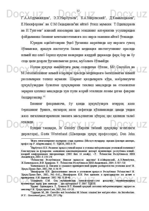 12
Г.А.Абдумажидов 3
,   Э.Х.Нарбутаев 4
,   Б.А.Миренский 5
,   Д.Камалоджаев 6
,
Е.Никифорова 7
  ва   С.М.Саҳадинов 8
ни   айтиб   ўтиш   мумкин.   Т.Одилқориев
ва   И.Тултеев 9
  жиноий   низоларни   ҳал   этишнинг   алтернатив   усулларидан
фойдаланиш бизнинг менталитетимизга хос нарса эканини айтиб ўтишади.
Юридик   адабиётларни   ўқиб   ўрганиш   жараёнида   шу   нарсага   гувоҳ
бўламизки,   ярашув   институти   билан   медиация   институтининг   орасида
илмий иш олиб бориш нуқтаи назаридан жиддий даражада фарқ бор ва бу
соҳа ҳали деярли ўрганилмаган десак, муболаға бўлмайди.
Ислом   ҳуқуқи   амалиётига   разм   соладиган   бўлсак,   Мc   Convilles   ва
М.Jerushalmiнинг илмий асарлари орасида медиацияга бағишланган илмий
рисолаларни   топиш   мумкин.   Шариат   қиодаларига   кўра,   жабрланувчи
ҳуқуқбузардан   бузилган   ҳуқуқларини   тиклаш   мақсадида   ва   етказилган
зарарни қоплаш мақсадида хун пули жорий этилиши лозим  деган  фикрни
билдирганлар. 10
Бизнинг   фикримизча,   бу   қоида   ҳуқуқбузарга   оғирроқ   жазо
беришнинг   ўрнига,   енгилроқ   жазо   сифатида   қўлланилади   ҳамда   ундан
жазо   енгиллаштирилиши   эвазига   масъулиятни   кўпроқ   ҳис   қилиши   талаб
этилади. 
Бундан   ташқари,   Jo   Goodey   (Европа   табиий   ҳуқуқлар   агентлиги
директори),   Gosta   Westerlund   (Швецияда   ҳуқуқ   профессори),   Don   John
3
Вояга етмаганларнинг ишларини судда юритиш. (Масъул муҳаррир: юридик фанлари доктори,
профессор Ғ. Абдумажидов).  Т.: ТДЮИ, 2003.б-78.
4
Нарбутаев Е.Х. Развитие про ц ессуалной науки в условия либерализа ц ии уголовной политики//
Конститу ц ия   ва   фу қ аролик   жамиятини   шакллантиришнинг   долзарб   муаммолари:   республика   илмий-
назарий   конферен ц ияси   материаллари   (2002   йил   14   ноябр).   –Т.:   Ў збекистон   Республикаси   ИИБ
Академияси, 2003.-б.156-158
5
Ўзбекистон   Республикаси   Жиноят   процесси:   дарслик/   Б.А.Миренский,   А.Х.Рамобулов,
Ж.Камалоджаев, В.В. Қодирова. Т.: Ўзбекистон Республикаси ИИБ Академияси, 2004.-б.507-510
6
Камалоджаев  Д. Понятие   и   суш ь ност  примирителной  форми   разбирателства  уголовно дел// Ж.
Ҳ у қ у қ -Право-Ла w , 2001, №4.-б.56-59.
7
Никифорова   Е.Н.   Диспоситивное   начала   в   уголовном   про ц ессе   Республики   Узбекистан//   Ж.
Ҳ у қ у қ -Право-Ла w ,   2002,   №1.-б.65.;   Никифорова   Е.Н.   Рол   адвоката   в   произдводстве   по   делам   о
примерении. // Ж. Адвокат. 2002. №1.-б.39-40.
8
Са ҳ адинов   С.М.   Суд   му ҳ окамасида   жиноят-про ц ессуал   ярашувни   такомиллаштриш
муаммолари:  юрид. фан. номзоди.....  диссерта ц ия си // Т. 2005. ТДЮИ.
9
Қ аранг: Одил қ ориев .Т., Тултиев И.Т. Жиноий- ҳ у қ у қ ий сиёсатни либераллаштириш: зарурат ва
омиллар// Ж.  Ҳ у қ у қ -право- L а w , 2002, №1.-б.9-10.
10
Lippman M., Mc. Convilles and Jerushalmi M. Islamic criminal law and procedure: An Introduction.
N.Y. : Greenwood press, 1988, XV.170p.  