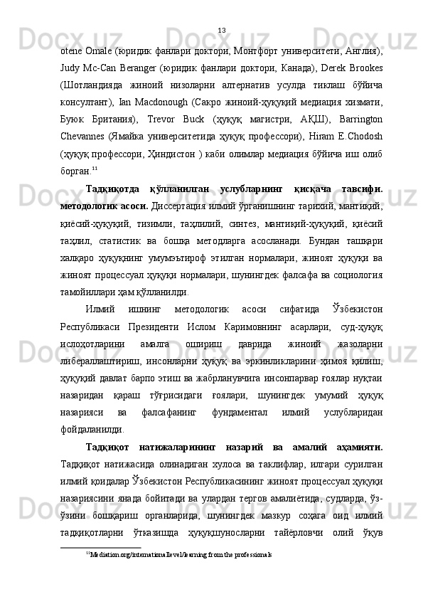 13
otene Omale (юридик фанлари доктори, Монтфорт университети, Англия),
Judy   Mc-Can   Beranger   (юридик   фанлари   доктори,   Канада),   Derek   Brookes
(Шотландияда   жиноий   низоларни   алтернатив   усулда   тиклаш   бўйича
консултант),   Ian   Macdonough   (Сакро   жиноий-ҳуқуқий   медиация   хизмати,
Буюк   Британия),   Trevor   Buck   (ҳуқуқ   магистри,   АҚШ),   Barrington
Chevannes   (Ямайка   университетида   ҳуқуқ   профессори),   Hiram   E.Chodosh
(ҳуқуқ профессори, Ҳиндистон  ) каби  олимлар медиация бўйича  иш олиб
борган. 11
Тадқиқотда   қўлланилган   услубларнинг   қисқача   тавсифи.
методологик асоси.   Диссертация илмий ўрганишнинг тарихий, мантиқий,
қиёсий-ҳуқуқий,   тизимли,   таҳлилий,   синтез,   мантиқий-ҳуқуқий,   қиёсий
таҳлил,   статистик   ва   бошқа   методларга   асосланади.   Бундан   ташқари
халқаро   ҳуқуқнинг   умумэътироф   этилган   нормалари,   жиноят   ҳуқуқи   ва
жиноят процессуал ҳуқуқи нормалари, шунингдек  фалсафа ва социология
тамойиллари ҳам қўлланилди.
Илмий   ишнинг   методологик   асоси   сифатида   Ўзбекистон
Республикаси   Президенти   Ислом   Каримовнинг   асарлари,   суд-ҳуқуқ
ислоҳотларини   амалга   ошириш   даврида   жиноий   жазоларни
либераллаштириш,   инсонларни   ҳуқуқ   ва   эркинликларини   ҳимоя   қилиш,
ҳуқуқий давлат барпо этиш ва жабрланувчига  инсонпарвар ғоялар нуқтаи
назаридан   қараш   тўғрисидаги   ғоялари,   шунингдек   умумий   ҳуқуқ
назарияси   ва   фалсафанинг   фундаментал   илмий   услубларидан
фойдаланилди. 
Тадқиқот   натижалари нинг   назарий   ва   амалий   аҳамияти.
Тадқиқот   натижасида   олинадиган   хулоса   ва   таклифлар,   илгари   сурилган
илмий қоидалар Ўзбекистон Республикасининг жиноят процессуал ҳуқуқи
назариясини   янада   бойитади   ва   улардан   тергов   амалиётида,   судларда,   ўз-
ўзини   бошқариш   органларида,   шунингдек   мазкур   соҳага   оид   илмий
тадқиқотларни   ўтказишда   ҳуқуқшуносларни   тайёрловчи   олий   ўқув
11
Mediation.org/internationallevel/learning from the professionals 