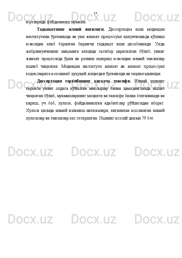 14
юртларида фойдаланиш мумкин.
Тадқиқотнинг   илмий   янгилиги.   Диссертация   иши   медиация
институтини  ўрганишда   ва  уни   жиноят   процессуал   қонунчиликда   қўллаш
юзасидан   олиб   борилган   биринчи   тадқиқот   иши   ҳисобланади.   Унда
жабрланувчининг   мақомига   алоҳида   эътибор   қаратилган   бўлиб,   унинг
жиноят   процессида   ўрни   ва   ролини   ошириш   юзасидан   илмий   тавсиялар
ишлаб   чиқилган.   Медиация   институти   жиноят   ва   жиноят   процессуал
кодексларига асосланиб ҳуқуқий жиҳатдан ўрганилди ва таҳлил қилинди. 
Диссертация   таркибининг   қисқача   тавсифи.   Илмий   ишнинг
таркиби   унинг   олдига   қўйилган   мақсадлар   билан   ҳамоҳангликда   ишлаб
чиқилган бўлиб, муаммоларнинг моҳияти ва тавсифи билан белгиланади ва
кириш,   уч   боб,   хулоса,   фойдаланилган   адабиётлар   рўйхатидан   иборат.
Хулоса   қисмда   илмий   изланиш   натижалари,   янгиликка   асосланган   илмий
хулосалар ва тавсиялар акс эттирилган. Ишнинг асосий ҳажми 79 бет. 