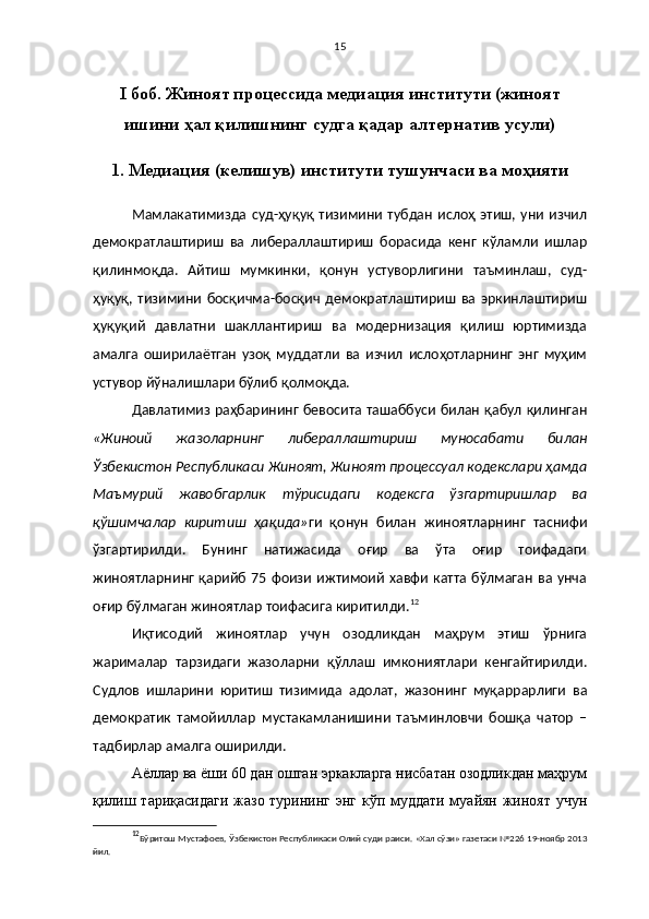 15
I   боб. Жиноят процессида медиация институти (жиноят
ишини ҳал қилишнинг судга қадар алтернатив усули)
1.   Медиация (келишув) институти тушунчаси ва моҳияти
Мамлакатимизда  суд-ҳуқуқ  тизимини   тубдан  ислоҳ  этиш,  уни  изчил
демократлаштириш   ва   либераллаштириш   борасида   кенг   кўламли   ишлар
қилинмоқда.   Айтиш   мумкинки,   қонун   устуворлигини   таъминлаш,   суд-
ҳуқуқ,   тизимини   босқичма-босқич   демократлаштириш   ва   эркинлаштириш
ҳуқуқий   давлатни   шакллантириш   ва   модернизация   қилиш   юртимизда
амалга   оширилаётган   узоқ   муддатли   ва   изчил   ислоҳотларнинг   энг   муҳим
устувор йўналишлари бўлиб қолмоқда. 
Давлатимиз раҳбарининг бевосита ташаббуси билан қабул қилинган
«Жиноий   жазоларнинг   либераллаштириш   муносабати   билан
Ўзбекистон Республикаси Жиноят, Жиноят процессуал кодекслари ҳамда
Маъмурий   жавобгарлик   тўрисидаги   кодексга   ўзгартиришлар   ва
қўшимчалар   киритиш   ҳақида» ги   қонун   билан   жиноятларнинг   таснифи
ўзгартирилди.   Бунинг   натижасида   оғир   ва   ўта   оғир   тоифадаги
жиноятларнинг қарийб  75  фоизи  ижтимоий хавфи  катта бўлмаган  ва унча
оғир бўлмаган жиноятлар тоифасига киритилди. 12
Иқтисодий   жиноятлар   учун   озодликдан   маҳрум   этиш   ўрнига
жарималар   тарзидаги   жазоларни   қўллаш   имкониятлари   кенгайтирилди.
Судлов   ишларини   юритиш   тизимида   адолат,   жазонинг   муқаррарлиги   ва
демократик   тамойиллар   мустакамланишини   таъминловчи   бошқа   чатор   –
тадбирлар амалга оширилди.
Аёллар ва ёши 60 дан ошган эркакларга нисбатан озодликдан маҳрум
қилиш тариқасидаги жазо турининг энг кўп муддати муайян жиноят учун
12
Бўритош Мустафоев,   Ўзбекистон Республикаси Олий суди раиси.   «Хал сўзи» газетаси №226 19-ноябр 2013
йил. 