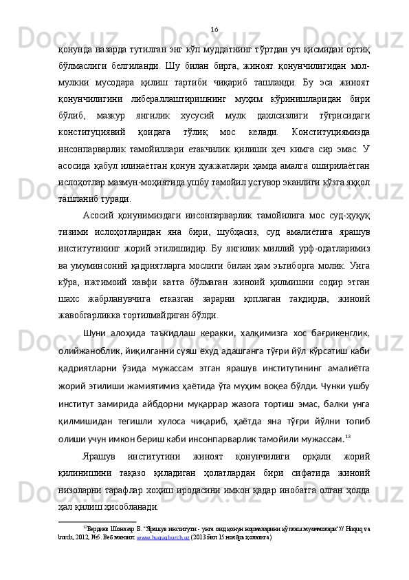 16
қонунда назарда тутилган энг кўп муддатнинг тўртдан уч қисмидан ортиқ
бўлмаслиги   белгиланди.   Шу   билан   бирга,   жиноят   қонунчилигидан   мол-
мулкни   мусодара   қилиш   тартиби   чиқариб   ташланди.   Бу   эса   жиноят
қонунчилигини   либераллаштиришнинг   муҳим   кўринишларидан   бири
бўлиб,   мазкур   янгилик   хусусий   мулк   дахлсизлиги   тўғрисидаги
конституциявий   қоидага   тўлиқ   мос   келади.   Конституциямизда
инсонпарварлик   тамойиллари   етакчилик   қилиши   ҳеч   кимга   сир   эмас.   У
асосида   қабул   илинаётган   қонун   ҳужжатлари   ҳамда   амалга   оширилаётган
ислоҳотлар мазмун-моҳиятида ушбу тамойил устувор эканлиги кўзга яққол
ташланиб туради.
Асосий   қонунимиздаги   инсонпарварлик   тамойилига   мос   суд-ҳуқуқ
тизими   ислоҳотларидан   яна   бири,   шубҳасиз,   суд   амалиётига   ярашув
институтининг   жорий   этилишидир.   Бу   янгилик   миллий   урф-одатларимиз
ва   умуминсоний   қадриятларга   мослиги   билан   ҳам   эътиборга   молик.   Унга
кўра,   ижтимоий   хавфи   катта   бўлмаган   жиноий   қилмишни   содир   этган
шахс   жабрланувчига   етказган   зарарни   қоплаган   тақдирда,   жиноий
жавобгарликка тортилмайдиган бўлди. 
Шуни   алоҳида   таъкидлаш   керакки,   халқимизга   хос   бағрикенглик,
олийжаноблик, йиқилганни суяш ёхуд адашганга тўғри йўл кўрсатиш каби
қадриятларни   ўзида   мужассам   этган   ярашув   институтининг   амалиётга
жорий  этилиши  жамиятимиз ҳаётида  ўта муҳим  воқеа бўлди. Чунки ушбу
институт   замирида   айбдорни   муқаррар   жазога   тортиш   эмас,   балки   унга
қилмишидан   тегишли   хулоса   чиқариб,   ҳаётда   яна   тўғри   йўлни   топиб
олиши учун имкон бериш каби ин сонпарварлик тамойили мужассам. 13
 
Ярашув   институтини   жиноят   қонунчилиги   орқали   жорий
қилинишини   тақазо   қиладиган   ҳолатлардан   бири   сифатида   жиноий
низоларни   тарафлар   хоҳиш   иродасини   имкон   қадар   инобатга   олган   ҳолда
ҳал қилиш ҳисобланади. 
13
Бердиев Шоназар Б. “Ярашув институти  - унга оид қонун нормаларини қўллаш муаммолари“//   Huquq va
burch, 2012, №5.  Веб манзил:   www.huquqburch.uz  (2013 йил 15 ноябрь ҳолатига) 