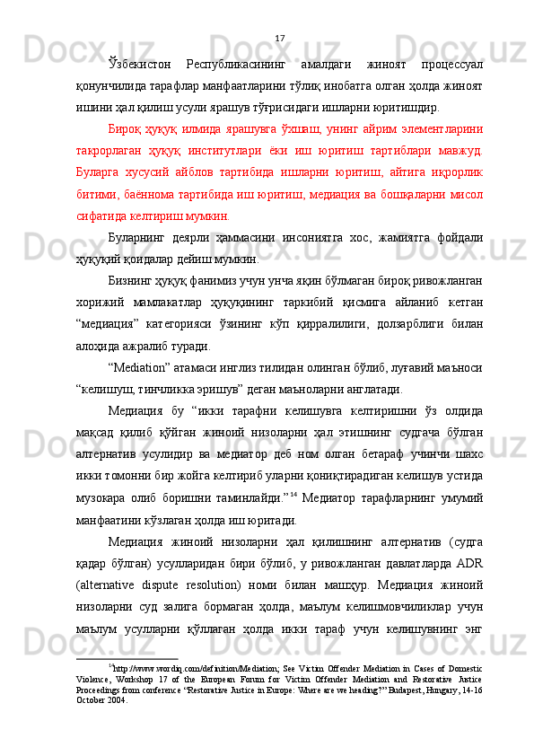 17
Ўзбекистон   Республикасининг   амалдаги   жиноят   процессуал
қонунчилида тарафлар манфаатларини тўлиқ инобатга олган ҳолда жиноят
ишини ҳал қилиш усули ярашув тўғрисидаги ишларни юритишдир. 
Бироқ   ҳуқуқ   илмида   ярашувга   ўхшаш,   унинг   айрим   элементларини
такрорлаган   ҳуқуқ   институтлари   ёки   иш   юритиш   тартиблари   мавжуд.
Буларга   хусусий   айблов   тартибида   ишларни   юритиш,   айтига   иқрорлик
битими, баённома тартибида иш юритиш, медиация ва бошқаларни мисол
сифатида келтириш мумкин.
Буларнинг   деярли   ҳаммасини   инсониятга   хос,   жамиятга   фойдали
ҳуқуқий қоидалар дейиш мумкин.
Бизнинг ҳуқуқ фанимиз учун унча яқин бўлмаган бироқ ривожланган
хорижий   мамлакатлар   ҳуқуқининг   таркибий   қисмига   айланиб   кетган
“медиация”   категорияси   ўзининг   кўп   қирралилиги,   долзарблиги   билан
алоҳида ажралиб туради. 
“Mediation” атамаси инглиз тилидан олинган бўлиб, луғавий маъноси
“келишуш, тинчликка эришув” деган маъноларни англатади. 
Медиация   бу   “икки   тарафни   келишувга   келтиришни   ўз   олдида
мақсад   қилиб   қўйган   жиноий   низоларни   ҳал   этишнинг   судгача   бўлган
алтернатив   усулидир   ва   медиатор   деб   ном   олган   бетараф   учинчи   шахс
икки томонни бир жойга келтириб уларни қониқтирадиган келишув устида
музокара   олиб   боришни   таминлайди.” 14
  Медиатор   тарафларнинг   умумий
манфаатини кўзлаган ҳолда иш юритади. 
Медиация   жиноий   низоларни   ҳал   қилишнинг   алтернатив   (судга
қадар   бўлган)   усулларидан   бири   бўлиб,   у   ривожланган   давлатларда   ADR
(alternative   dispute   resolution)   номи   билан   машҳур.   Медиация   жиноий
низоларни   суд   залига   бормаган   ҳолда,   маълум   келишмовчиликлар   учун
маълум   усулларни   қўллаган   ҳолда   икки   тараф   учун   келишувнинг   энг
14
http://www.wordiq.com/definition/Mediation ;   S ee   Victim   Offender   Mediation   in   Cases   of   Domestic
Violence,   Workshop   17   of   the   European   Forum   for   Victim   Offender   Mediation   and   Restorative   Justice
Proceedings from conference “Restorative Justice in Europe: Where are we heading?” Budapest, Hungary, 14-16
October 2004. 