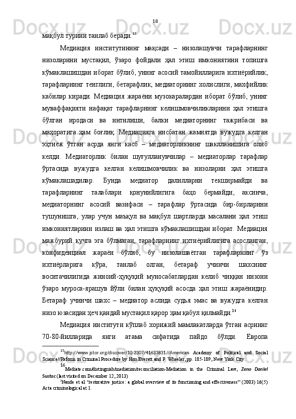 18
мақбул турини танлаб беради. 15
 
Медиация   институтининг   мақсади   –   низолашувчи   тарафларнинг
низоларини   мустақил,   ўзаро   фойдали   ҳал   этиш   имкониятини   топишга
кўмаклашишдан иборат бўлиб, унинг асосий тамойилларига ихтиёрийлик,
тарафларнинг тенглиги, бетарафлик, медиаторнинг холислиги, махфийлик
кабилар   киради.   Медиация   жараёни   музокаралардан   иборат   бўлиб,   унинг
муваффақияти   нафақат   тарафларнинг   келишмовчиликларини   ҳал   этишга
бўлган   иродаси   ва   интилиши,   балки   медиаторнинг   тажрибаси   ва
маҳоратига   ҳам   боғлиқ.   Медиацияга   нисбатан   жамиятда   вужудга   келган
эҳтиёж   ўтган   асрда   янги   касб   –   медиаторликнинг   шаклланишига   олиб
келди.   Медиаторлик   билан   шуғулланувчилар   –   медиаторлар   тарафлар
ўртасида   вужудга   келган   келишмовчилик   ва   низоларни   ҳал   этишга
кўмаклашадилар.   Бунда   медиатор   далилларни   текширмайди   ва
тарафларнинг   талаблари   қонунийлигига   баҳо   бермайди,   аксинча,
медиаторнинг   асосий   вазифаси   –   тарафлар   ўртасида   бир-бирларини
тушунишга,   улар   учун   маъқул   ва   мақбул   шартларда   масалани   ҳал   этиш
имкониятларини   излаш   ва   ҳал   этишга   кўмаклашишдан   иборат.   Медиация
мажбурий   кучга   эга   бўлмаган,   тарафларнинг   ихтиёрийлигига   асосланган,
конфиденциал   жараён   бўлиб,   бу   низолашаётган   тарафларнинг   ўз
ихтиёрларига   кўра,   танлаб   олган,   бетараф   учинчи   шахснинг
воситачилигида   жиноий-ҳуқуқий   муносабатлардан   келиб   чиққан   низони
ўзаро   муроса-ярашув   йўли   билан   ҳуқуқий   асосда   ҳал   этиш   жараёнидир.
Бетараф   учинчи   шахс   –   медиатор   аслида   судья   эмас   ва   вужудга   келган
низо юзасидан ҳеч қандай мустақил қарор ҳам қабул қилмайди. 16  
Медиация   институти   кўплаб   хорижий   мамлакатларда   ўтган   асрнинг
70-80-йилларида   янги   атама   сифатида   пайдо   бўлди.   Европа
15
http :// www . jstor . org / discover /10.2307/41633831 //American   Academy   of   Political   and   Social
Science// Reform in Criminal Procedure by Hon Everett and P. Wheeler, pp. 185-189, New York City.
16
Mediate.com/distinguish/mediation/reconciliation-Mediation   in   the   Criminal   Law,   Zeno   Daniel
Sustac  (last visited on December 12, 2013)
2
Naude  et  al  “restorative  justice:  a  global  overview  of its functioning and effectiveness”  (2003) 16(5)
Acta criminological at 1. 