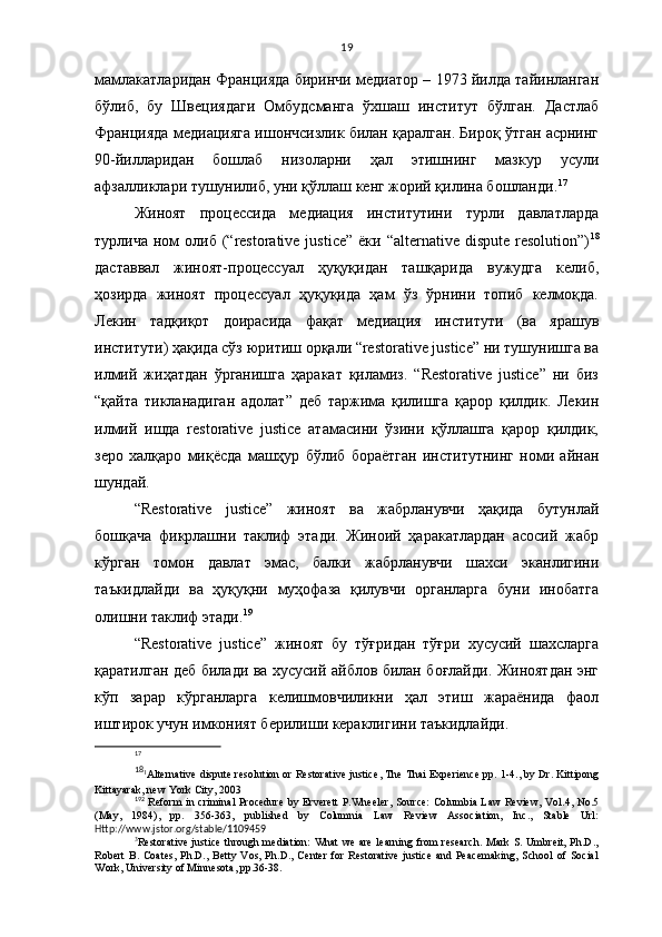 19
мамлакатларидан Францияда биринчи медиатор – 1973 йилда тайинланган
бўлиб,   бу   Швециядаги   Омбудсманга   ўхшаш   институт   бўлган.   Дастлаб
Францияда медиацияга ишончсизлик билан қаралган. Бироқ ўтган асрнинг
90-йилларидан   бошлаб   низоларни   ҳал   этишнинг   мазкур   усули
афзалликлари тушунилиб, уни қўллаш кенг жорий қилина бошланди. 17
 
Жиноят   процессида   медиация   институтини   турли   давлатларда
турлича  ном   олиб (“restorative justice”   ёки “alternative  dispute  resolution”) 18
даставвал   жиноят-процессуал   ҳуқуқидан   ташқарида   вужудга   келиб,
ҳозирда   жиноят   процессуал   ҳуқуқида   ҳам   ўз   ўрнини   топиб   келмоқда.
Лекин   тадқиқот   доирасида   фақат   медиация   институти   (ва   ярашув
институти) ҳақида сўз юритиш орқали “restorative justice” ни тушунишга ва
илмий   жиҳатдан   ўрганишга   ҳаракат   қиламиз.   “Restorative   justice”   ни   биз
“қайта   тикланадиган   адолат”   деб   таржима   қилишга   қарор   қилдик.   Лекин
илмий   ишда   restorative   justice   атамасини   ўзини   қўллашга   қарор   қилдик,
зеро   халқаро   миқёсда   машҳур   бўлиб   бораётган   институтнинг   номи   айнан
шундай. 
“Restorative   justice”   жиноят   ва   жабрланувчи   ҳақида   бутунлай
бошқача   фикрлашни   таклиф   этади.   Жиноий   ҳаракатлардан   асосий   жабр
кўрган   томон   давлат   эмас,   балки   жабрланувчи   шахси   эканлигини
таъкидлайди   ва   ҳуқуқни   муҳофаза   қилувчи   органларга   буни   инобатга
олишни таклиф этади. 19
 
“Restorative   justice”   жиноят   бу   тўғридан   тўғри   хусусий   шахсларга
қаратилган деб билади ва хусусий айблов билан боғлайди. Жиноятдан энг
кўп   зарар   кўрганларга   келишмовчиликни   ҳал   этиш   жараёнида   фаол
иштирок учун имконият берилиши кераклигини таъкидлайди. 
17
18
1
Alternative dispute resolution or Restorative justice ,  The Thai Experience pp .  1-4 . , by Dr. Kittipong
Kittayarak, new York City, 2003
19 2
  Reform  in criminal Procedure  by Erverett  P.Wheeler,  Source:  Columbia Law Review, Vol.4, No.5
(May,   1984),   pp.   356-363,   published   by   Columnia   Law   Review   Association,   Inc.,   Stable   Url:
Http://www.jstor.org/stable/1109459
3
Restorative justice through mediation:  What  we are  learning from  research.  Mark S. Umbreit, Ph.D.,
Robert   B.   Coates,   Ph.D.,   Betty   Vos,  Ph.D.,   Center   for   Restorative   justice   and   Peacemaking,   School   of   Social
Work, University of Minnesota, pp.36-38. 