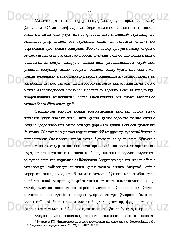 20
Маълумки, давлатнинг (ҳуқуқни муҳофаза қилувчи органлар орқали)
ўз   олдига   қўйган   вазифаларидан   бири   жамиятда   жиноятчилик   сонини
камайтириш   ва   халқ   учун   тинч   ва   фаровон   ҳаёт   таъминлаб   беришдир.   Бу
мақсадни   улар   жиноят   юз   бермасдан   олдин   ва   бевосита   жиноят   юз
берганидан   сўнг   амалга   оширади.   Жиноят   содир   бўлгунга   қадар   ҳуқуқни
муҳофаза қилувчи органлар аҳолининг ҳуқуқий онгини оширишдан ишни
бошлайди   ва   қонун   чиқарувчи   жамиятнинг   ривожланишига   қараб   мос
равишда   қонунлар   ишлаб   чиқаради.   Жиноят   содир   бўлгандан   кейин   эса,
давлат юқоридаги юксак мақсадни амалга оширишда жуда ҳам синчков ва
эътиборли ҳаракат  қилади. Қисқа қилиб айтганда давлат, жиноятчи  билан
ишлаб жабрланувчини беъэтибор қолдириши мумкин эмас, ва шу ўринда,
жабрланувчига   афзалликлар   бериб   айбланувчига   эса   фақат   жазоловчи
муносабатда бўла олмайди. 20
 
Озодликдан   маҳрум   қилиш   муассасасидан   қайтган,   содир   этган
жинояти   учун   жазони   ўтаб,   янги   ҳаётга   қадам   қўйиши   лозим   бўлган
фуқаро   учун   жамиятга   киришиш   қай   даражада   қийин   эканини   ҳаммамиз
биламиз. Жиноят процессуал кодексининг 66 1
 моддасида кўрсатиб ўтилган
жиноятларни   ( ижтимоий   хавфи   катта   бўлмаган   ва   унча   оғир   бўлмаган
жиноятларга )   содир   этган   жиноятчиларга   нисбатан   ҳукм   чиқараётганда
судя,   тергов   жараёнида   терговчи   ва   бошқа   ваколатли   ҳуқуқни   муҳофаза
қилувчи  органлар   ходимлари   айбланувчи   (судланувчи)   нинг   жазони  ўташ
муассасадан   қайтгандан   кейинги   ҳаёти   ҳақида   озгина   фикрлаб,   кейин
қарор   қилсалар,   яъни,   келиб   чиқиши   мумкин   бўлган   ёмон   оқибатларни
инобатга   олиб,   уларни   ҳеч   қайси   ташкилот   ишга   олмаслигини   назарда
тутиб,   улардан   яқинлар   ва   қариндошларнинг   кўпчилиги   юз   ўгириб
кетишини   ёдда   тутиб   ва   ниҳоят   улар   жамиятда   ўзларини   “ажратиб
қўйилган”   деб   билишларини   ҳис   этиб   қарор   қилсалар,   фуқаролар   учун
фаровон ҳаёт таъминлаб беришига, катта ҳисса қўшган бўлар эдилар. 
Бундан   келиб   чиқадики,   жиноят   ишларини   юритиш   соҳасида
20
Т ўлаганова Г.З., Жиноят процессида шахс ҳуқуқлқрини чеклаш мезонлари. Монография / проф.
Ғ.А.Абдумажидов таҳрири остида.-Т.:, ТДЮИ, 2007.-20-25б. 