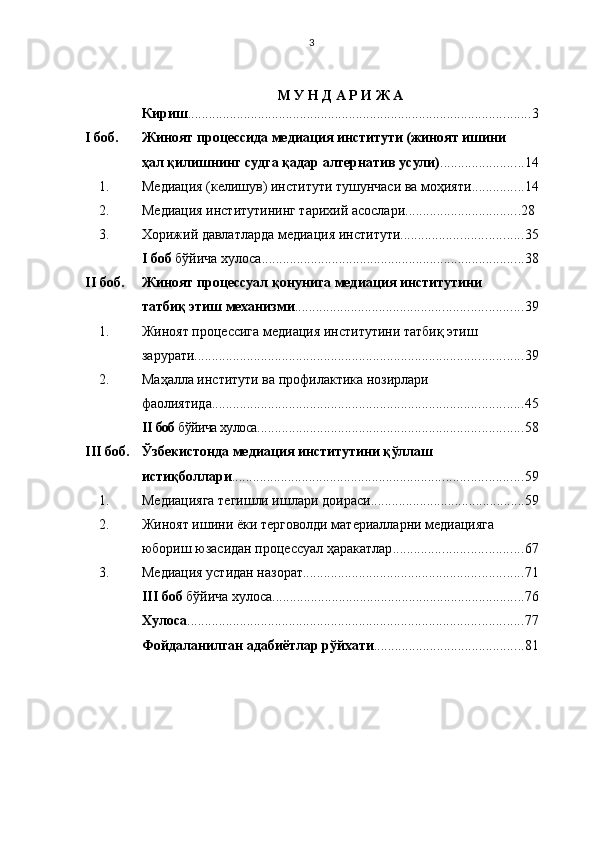 3
М У Н Д А Р И Ж А
К ириш .................................................................................................. 3
I   боб. Жиноят процессида медиация институти (жиноят ишини 
ҳал қилишнинг судга қадар алтернатив усули) ........................ 14
1. Медиация (келишув) институти тушунчаси ва моҳияти ............... 14
2. Медиа ц ия институтининг тари х ий асослари ................................. 2 8  
3 . Хорижий давлатларда медиа ц ия институти ................................... 3 5
I   боб  бўйича  х улоса ........................................................................... 3 8
II   боб . Жиноят процессуал қонунига медиация институтини 
татбиқ этиш механизми ................................................................. 3 9
1. Жиноят процессига  медиа ц ия  институтини   татбиқ этиш 
зарурати .............................................................................................. 39
2. Маҳалла институти ва профилактика нозирлари 
фаолиятида ......................................................................................... 45
II   боб  бўйича хулоса ............................................................................ 5 8
III   боб. Ўзбекистонда медиация институтини қўллаш 
истиқболлари ................................................................................... 59
1. Медиацияга тегишли ишлари доираси ............................................ 59
2. Жиноят ишини ёки терговолди материалларни медиацияга 
юбориш юзасидан процессуал ҳаракатлар ..................................... 67
3. Медиация устидан назорат ............................................................... 7 1
III   боб  бўйича хулоса ........................................................................ 76
Хулоса ................................................................................................ 77
Фойдаланилган адабиётлар рўйхати ........................................... 81 
