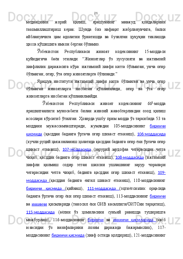 21
медиацияни   жорий   қилиш,   ярашувнинг   мавжуд   қоидаларини
такомиллаштириш   керак.   Шунда   биз   нафақат   жабрланувчига,   балки
айбланувчига   ҳам   адолатни   ўрнатишда   ва   бузилган   ҳуқуқни   тиклашда
ҳисса қўшишига имкон берган бўламиз. 
Ўзбекистон   Республикаси   жиноят   кодексининг   15-моддаси
қуйидагича   баён   этилади:   “Жиноятлар   ўз   хусусияти   ва   ижтимоий
хавфлилик   даражасига   кўра:   ижтимоий   хавфи   катта   бўлмаган;   унча   оғир
бўлмаган; оғир; ўта оғир жиноятларга бўлинади.” 
Ярашув   институти   ижтимоий   хавфи   катта   бўлмаган   ва   унча   оғир
бўлмаган   жиноятларга   нисбатан   қўлланилади,   оғир   ва   ўта   оғир
жиноятларга нисбатан қўлланилмайди. 
  Ўзбекистон   Республикаси   жиноят   кодексининг   66 1
-модда
ярашилганлиги   муносабати   билан   жиноий   жавобгарликдан   озод   қилиш
асослари кўрсатиб ўтилган. Ҳозирда ушбу прим модда ўз таркибида 53 та
моддани   мужассамлаштиради,   жумладан   105-моддасининг   биринчи
қисмида   (қасддан   баданга   ўртача   оғир   шикаст   етказиш),   106-моддасида
(кучли руҳий ҳаяжонланиш ҳолатида қасддан баданга оғир ёки ўртача оғир
шикаст   етказиш),   107-моддасида   (зарурий   мудофаа   чегарасидан   четга
чиқиб, қасддан  баданга  оғир шикаст етказиш),   108-моддасида   (ижтимоий
хавфли   қилмиш   содир   этган   шахсни   ушлашнинг   зарур   чоралари
чегарасидан   четга   чиқиб,   баданга   қасддан   оғир   шикаст   етказиш),   109-
моддасида   (қасддан   баданга   енгил   шикаст   етказиш),   110-моддасининг
биринчи   қисмида   (қийнаш),   111-моддасида   (эҳтиётсизлик   орқасида
баданга ўртача оғир ёки оғир шикаст етказиш), 113-моддасининг   биринчи
ва   иккинчи   қисмларида   (таносил   ёки   ОИВ   касаллиги/ОИТСни   тарқатиш),
115-моддасида   (аёлни   ўз   ҳомиласини   сунъий   равишда   туширишга
мажбурлаш),   116-моддасининг   биринчи   ва   иккинчи   қисмларида   (касб
юзасидан   ўз   вазифаларини   лозим   даражада   бажармаслик),   117-
моддасининг   биринчи қисмида  (хавф остида қолдириш), 121-моддасининг 