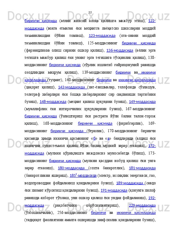 22
биринчи   қисмида   (аёлни   жинсий   алоқа   қилишга   мажбур   этиш),   122-
моддасида   (вояга   етмаган   ёки   меҳнатга   лаёқатсиз   шахсларни   моддий
таъминлашдан   бўйин   товлаш),   123-моддасида   (ота-онани   моддий
таъминлашдан   бўйин   товлаш),   125-моддасининг   биринчи   қисмида
(фарзандликка   олиш   сирини   ошкор   қилиш),   136-моддасида   (аёлни   эрга
тегишга   мажбур   қилиш   ёки   унинг   эрга   тегишига   тўсқинлик   қилиш),   138-
моддасининг   биринчи   қисмида   (зўрлик   ишлатиб   ғайриқонуний   равишда
озодликдан   маҳрум   қилиш),   139-моддасининг   биринчи   ва   иккинчи
қисмларида   (туҳмат),   140-моддасининг   биринчи   ва   иккинчи   қисмларида
(ҳақорат   қилиш),   143-моддасида   (хат-ёзишмалар,   телефонда   сўзлашув,
телеграф   хабарлари   ёки   бошқа   хабарларнинг   сир   сақланиши   тартибини
бузиш),   148-моддасида   (меҳнат   қилиш   ҳуқуқини   бузиш),   149-моддасида
(муаллифлик   ёки   ихтирочилик   ҳуқуқларини   бузиш),   167-моддасининг
биринчи   қисмида   (ўзлаштириш   ёки   растрата   йўли   билан   талон-торож
қилиш),   168-моддасининг   биринчи   қисмида   (фирибгарлик),   169-
моддасининг   биринчи   қисмида   (ўғрилик),   170-моддасининг   биринчи
қисмида   ҳамда   иккинчи   қисмининг   « б »   ва   « в »   бандларида   (алдаш   ёки
ишончни   суиистеъмол   қилиш   йўли   билан   мулкий   зарар   етказиш),   172-
моддасида   (мулкни   қўриқлашга   виждонсиз   муносабатда   бўлиш),   173-
моддасининг   биринчи   қисмида   (мулкни   қасддан   нобуд   қилиш   ёки   унга
зарар   етказиш),   180-моддасида   (сохта   банкротлик),   181-моддасида
(банкротликни яшириш),   185    2
   -моддасида      (электр, иссиқлик энергияси, газ,
водопроводдан   фойдаланиш   қоидаларини   бузиш),   189-моддасида   (савдо
ёки хизмат кўрсатиш қоидаларини бузиш),  191-моддасида  (қонунга хилоф
равишда ахборот тўплаш, уни ошкор қилиш ёки ундан фойдаланиш),   192-
моддасида   (рақобатчини   обрўсизлантириш),   229-моддасида
(ўзбошимчалик),   256-моддасининг   биринчи   ва   иккинчи   қисмларида
(тадқиқот фаолиятини амалга оширишда хавфсизлик қоидаларини бузиш), 