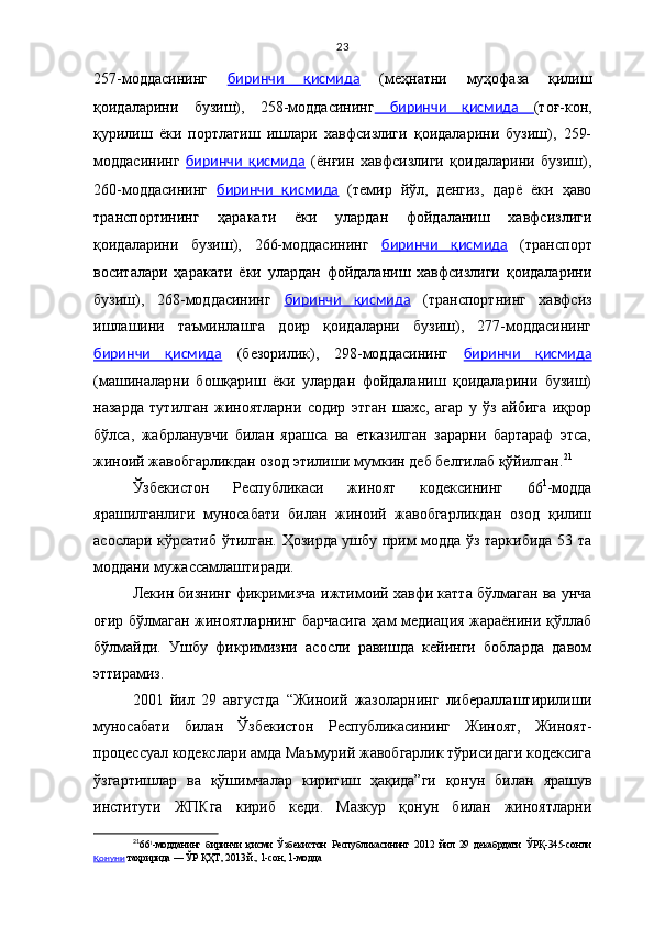 23
257-моддасининг   биринчи   қисмида   (меҳнатни   муҳофаза   қилиш
қоидаларини   бузиш),   258-моддасининг   биринчи   қисмида   (тоғ-кон,
қурилиш   ёки   портлатиш   ишлари   хавфсизлиги   қоидаларини   бузиш),   259-
моддасининг   биринчи   қисмида   (ёнғин   хавфсизлиги   қоидаларини   бузиш),
260-моддасининг   биринчи   қисмида   (темир   йўл,   денгиз,   дарё   ёки   ҳаво
транспортининг   ҳаракати   ёки   улардан   фойдаланиш   хавфсизлиги
қоидаларини   бузиш),   266-моддасининг   биринчи   қисмида   (транспорт
воситалари   ҳаракати   ёки   улардан   фойдаланиш   хавфсизлиги   қоидаларини
бузиш),   268-моддасининг   биринчи   қисмида   (транспортнинг   хавфсиз
ишлашини   таъминлашга   доир   қоидаларни   бузиш),   277-моддасининг
биринчи   қисмида   (безорилик),   298-моддасининг   биринчи   қисмида
(машиналарни   бошқариш   ёки   улардан   фойдаланиш   қоидаларини   бузиш)
назарда   тутилган   жиноятларни   содир   этган   шахс,   агар   у   ўз   айбига   иқрор
бўлса,   жабрланувчи   билан   ярашса   ва   етказилган   зарарни   бартараф   этса,
жиноий жавобгарликдан озод этилиши мумкин деб белгилаб қўйилган. 21
 
Ўзбекистон   Республикаси   жиноят   кодексининг   66 1
-модда
ярашилганлиги   муносабати   билан   жиноий   жавобгарликдан   озод   қилиш
асослари кўрсатиб ўтилган. Ҳозирда ушбу прим модда ўз таркибида 53 та
моддани мужассамлаштиради.
Лекин бизнинг фикримизча   ижтимоий хавфи катта бўлмаган ва унча
оғир бўлмаган жиноятларнинг барчасига ҳам медиация жараёнини қўллаб
бўлмайди.   Ушбу   фикримизни   асосли   равишда   кейинги   бобларда   давом
эттирамиз.
2001   йил   29   августда   “Жиноий   жазоларнинг   либераллаштирилиши
муносабати   билан   Ўзбекистон   Республикасининг   Жиноят,   Жиноят-
процессуал кодекслари амда Маъмурий жавобгарлик тўрисидаги кодексига
ўзгартишлар   ва   қўшимчалар   киритиш   ҳақида”ги   қонун   билан   ярашув
институти   ЖПКга   кириб   кеди.   Мазкур   қонун   билан   жиноятларни
21
6 6 1
-модданинг   биринчи   қисми   Ўзбекистон   Республикасининг   2012   йил   29   декабрдаги   ЎРҚ-345-сонли
Қ    онуни     таҳририда — ЎР ҚҲТ, 2013 й., 1-сон, 1-модда 