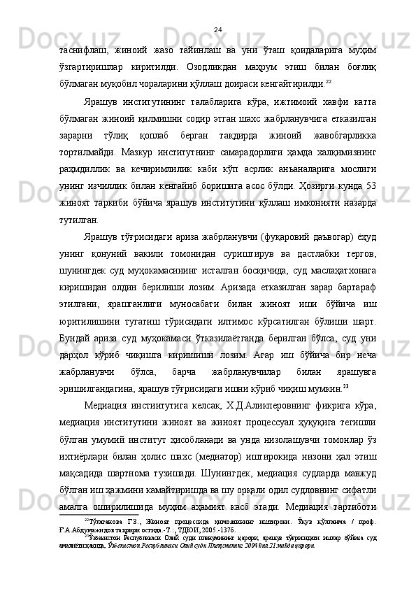 24
таснифлаш,   жиноий   жазо   тайинлаш   ва   уни   ўташ   қоидаларига   муҳим
ўзгартиришлар   киритилди.   Озодликдан   маҳрум   этиш   билан   боғлиқ
бўлмаган муқобил чораларини қўллаш доираси кенгайтирилди. 22
Ярашув   институтининг   талабларига   кўра,   ижтимоий   хавфи   катта
бўлмаган   жиноий   қилмишни   содир   этган   шахс   жабрланувчига   етказилган
зарарни   тўлиқ   қоплаб   берган   тақдирда   жиноий   жавобгарликка
тортилмайди.   Мазкур   институтнинг   самарадорлиги   ҳамда   халқимизнинг
раҳмдиллик   ва   кечиримлилик   каби   кўп   асрлик   анъаналарига   мослиги
унинг   изчиллик   билан   кенгайиб   боришига   асос   бўлди.   Ҳозирги   кунда   53
жиноят   таркиби   бўйича   ярашув   институтини   қўллаш   имконияти   назарда
тутилган.
Ярашув   тў ғ рисидаги   ариза   жабрланувчи   (фуқаровий   даъвогар)   ёҳуд
унинг   қонуний   вакили   томонидан   суриштирув   ва   дастлабки   тергов,
шунингдек   суд   муҳокамасининг   исталган   босқичида,   суд   маслаҳатхонага
киришидан   олдин   берилиши   лозим.   Аризада   етказилган   зарар   бартараф
этилгани,   ярашганлиги   муносабати   билан   жиноят   иши   бўйича   иш
юритилишини   тугатиш   тўрисидаги   илтимос   кўрсатилган   бўлиши   шарт.
Бундай   ариза   суд   муҳокамаси   ўтказилаётганда   берилган   бўлса,   суд   уни
дарҳол   кўриб   чиқишга   киришиши   лозим.   Агар   иш   бўйича   бир   неча
жабрланувчи   бўлса,   барча   жабрланувчилар   билан   ярашувга
эришилгандагина, ярашув тўғрисидаги ишни кўриб чиқиш мумкин. 23
Медиация   инстиитутига   келсак,   Х.Д.Аликперовнинг   фикрига   кўра,
медиация   институтини   жиноят   ва   жиноят   процессуал   ҳуқуқига   тегишли
бўлган   умумий   институт   ҳисобланади   ва   унда   низолашувчи   томонлар   ўз
ихтиёрлари   билан   ҳолис   шахс   (медиатор)   иштирокида   низони   ҳал   этиш
мақсадида   шартнома   тузишади.   Шунингдек,   медиация   судларда   мавжуд
бўлган иш ҳажмини камайтиришда ва шу орқали одил судловнинг сифатли
амалга   оширилишида   муҳим   аҳамият   касб   этади.   Медиация   тартиботи
22
Т ўлаганова   Г.З.,   Жиноят   процессида   ҳимоячининг   иштироки.   Ўқув   қўлланма   /   проф.
Ғ.А.Абдумажидов таҳрири остида.-Т.:, ТДЮИ, 2005.-137б.
23
Ўзбекистон   Республикаси   Олий   суди   пленумининг   қ арори,   ярашув   тўғрисидаги   ишлар   бўйича   суд
амалиёти ҳақида ,   Ўзбекистон Республикаси Олий суди Пленумининг 2004 йил 21 майда қарори. 