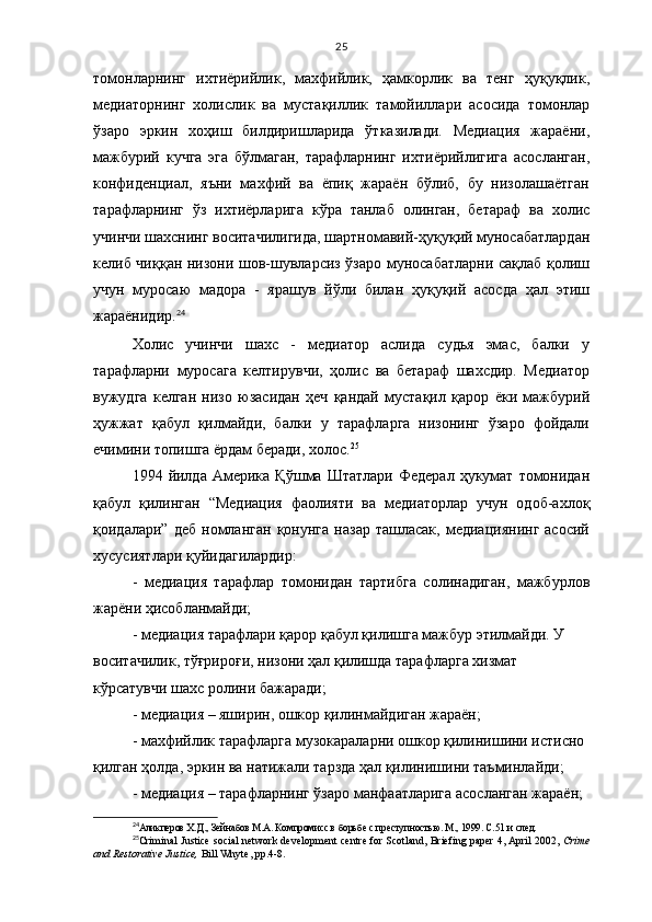 25
томонларнинг   ихтиёрийлик,   махфийлик,   ҳамкорлик   ва   тенг   ҳуқуқлик,
медиаторнинг   холислик   ва   мустақиллик   тамойиллари   асосида   томонлар
ўзаро   эркин   хоҳиш   билдиришларида   ўтказилади.   Медиация   жараёни,
мажбурий   кучга   эга   бўлмаган,   тарафларнинг   ихтиёрийлигига   асосланган,
конфиденциал,   яъни   махфий   ва   ёпиқ   жараён   бўлиб,   бу   низолашаётган
тарафларнинг   ўз   ихтиёрларига   кўра   танлаб   олинган,   бетараф   ва   холис
учинчи шахснинг воситачилигида, шартномавий-ҳуқуқий муносабатлардан
келиб чиққан низони шов-шувларсиз ўзаро муносабатларни сақлаб қолиш
учун   муросаю   мадора   -   ярашув   йўли   билан   ҳуқуқий   асосда   ҳал   этиш
жараёнидир. 24
Холис   учинчи   шахс   -   медиатор   аслида   судья   эмас,   балки   у
тарафларни   муросага   келтирувчи,   ҳолис   ва   бетараф   шахсдир.   Медиатор
вужудга   келган   низо   юзасидан   ҳеч   қандай   мустақил   қарор   ёки   мажбурий
ҳужжат   қабул   қилмайди,   балки   у   тарафларга   низонинг   ўзаро   фойдали
ечимини топишга ёрдам беради, холос. 25
1994  йилда   Америка  Қўшма  Штатлари  Федерал   ҳукумат   томонидан
қабул   қилинган   “Медиация   фаолияти   ва   медиаторлар   учун   одоб-ахлоқ
қоидалари”   деб   номланган   қонунга   назар   ташласак,   медиациянинг   асосий
хусусиятлари қуйидагилардир:
-   медиация   тарафлар   томонидан   тартибга   солинадиган,   мажбурлов
жарёни ҳисобланмайди;
- медиация тарафлари қарор қабул қилишга мажбур этилмайди. У 
воситачилик, тўғрироғи, низони ҳал қилишда тарафларга хизмат 
кўрсатувчи шахс ролини бажаради;
- медиация – яширин, ошкор қилинмайдиган жараён ;
- махфийлик тарафларга музокараларни ошкор қилинишини истисно 
қилган ҳолда, эркин ва натижали тарзда ҳал қилинишини таъминлайди ;
- медиация – тарафларнинг ўзаро манфаатларига асосланган жараён ;
24
Аликперов Х.Д., Зейнабов М.А. Компромисс в борьбе с преступностью. М., 1999. С.51 и   след.
25
Criminal Justice social network development centre for Scotland, Briefing paper 4, April 2002,  Crime
and Restorative Justice,  Bill Whyte, pp.4-8.  