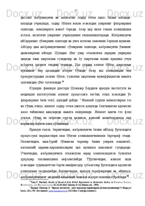 27
дастлаб   жабрланувчи   ва   жиноятни   содир   этган   шахс   билан   алоҳида-
алоҳида   учрашади,   содир   бўлган   воқеа   юзасидан   уларнинг   фикрларини
эшитади,   саволларига   жавоб   беради.   Агар   ҳар   икки   томон   келишишни
истаса,   воситачи   уларнинг   учрашувини   ташкиллаштиради.   Жабрланувчи
айбдорнинг сўзларини эшитади ва унга истаган саволини бериши мумкин.
Айбдор   ҳам   жабрланувчининг   сўзларини   эшитади,   жабрланувчи   ўзининг
далилларини   айтади.   Шундан   сўнг   улар   етказилган   зарарни   ундириш
ҳақида   ёзма   шартнома   тузадилар   ва   бу   шартнома   ишни   ярашиш   учун
юборган   органга   тақдим   этилади.   Иш   суддан   келган   бўлса,   шартнома
ҳукмнинг   бир   қисмидан   иборат   бўлади.   Агар   иш   полициядан   ёки
прокуратурадан   келган   бўлса,   тузилган   шартнома   муваффақиятли   амалга
ошганидан сўнг тугатилади. 29
Юридик   фанлари   доктори   Шоназар   Бердиев   ярашув   институти   ва
медиация   институтини   жиноят   процессига   татбиқ   этиш   юзасидан   ўз
фикрларини   баён   этиб,   шундай   дейди:   “ Жиноий   судлов   жиноятларни   тез
ва тўлиқ очиш, жиноят содир этган шахсга қонунда белгиланган адолатли
жазо   тайинлаш   мақсадида   амалга   оширилади.   Жиноят   қанча   тез   фош
этилса,   тўлиқ   ва   сифатли   тергов   қилинса,   жиноий   жавобгарликка   оид
нормалар шунча аниқ қўлланади.
Ярашув   ғояси,   биринчидан,   жабрланувчи   билан   айбдор   ўртасидаги
процессуал   харажатлари   кам   бўлган   келишмовчиликни   бартараф   этади.
Иккинчидан,   мажбурий   бўлмаган   чоралар   билан   уларни   юмшатиб,
ижтимоий   қарама-қаршиликларни   ҳал   қилишга   имконият   туғдиради.
Учинчидан,   жабрланувчига   етказилган   зарар   компенсацияси   бузилган
ҳуқуқлар   тикланишини   кафолатлайди.   Тўртинчидан,   жиноят   иши
юзасидан судлашаётган барча манфаатдор субъектлар ўртасидаги адолатли
келишувни   тасдиқлайди.   Бешинчидан,   ярашув   тарафларнинг   ва,   айниқса,
жабрланувчининг маданий-маънавий савияси юқори эканини кўрсатади. 30
29
Tony   F.   Marshall,   Results   of   Research   from   British   Experiments   in   Restorative   Justice,   in   C RIMINAL   J USTICE ,
R ESTITUTION ,  AND   R ECONCILIATION   83, 83-86 (Burt Galaway & Joe Hudson eds., 1990).
30
Бердиев Шоназар Б. “Ярашув институти  - унга оид қонун нормаларини қўллаш муаммолари“//   Huquq va
burch, 2012, №5. Веб манзил:  www.huquqburch.uz  (2013 йил 15 ноябрь ҳолатига) 