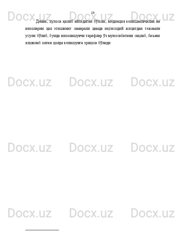 28
Демак, хулоса қилиб айтадиган бўлсак, медиация келишмовчилик ва
низоларни   ҳал   этишнинг   самарали   ҳамда   иқтисодий   жиҳатдан   тежамли
усули бўлиб, бунда низолашувчи тарафлар ўз муносабатини сақлаб, баъзан
яхшилаб олган ҳолда келишувга эришса бўлади. 