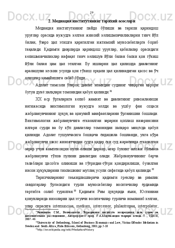 29
2 .   Медиация институтининг тарихий асослари
Медиация   институтининг   пайдо   бўлиши   ва   тарихи   қариндош
уруғлар   орасида   вужудга   келган   жиноий   келишмовчиликларни   тинч   йўл
билан,   ўзаро   ҳал   этишга   қаратилган   ижтимоий   муносабатларга   бориб
тақалади.   Қадимги   даврларда   қариндош   уруғлар,   қабилалар   орасидаги
келишмовчиликлар   нафақат   тинч   келишув   йўли   билан   балки   қон   тўкиш
йўли   билан   ҳам   ҳал   этилган.   Бу   ишларни   ҳал   қилишда   давлатнинг
аралашуви  кескин   усулда   қон  тўкиш   орқали  ҳал   қилинадиган   қасос   ва  ўч
олишлар камайишига сабаб бўлди. 
Адолат   тимсоли   ўлароқ   давлат   номидан   суднинг   чиқарган   қарори
бутун дунё халқлари томонидан қабул қилинди. 31
 
ХХ   аср   ўрталарига   келиб   жамият   ва   давлатнинг   ривожланиши
натижасида   виктимология   вужудга   келди   ва   ушбу   фан   соҳаси
жабрланувчининг   ҳуқуқ   ва   қонуний   манфаатларини   ўрганишни   бошлади.
Виктимология   жабрланувчига   етказилган   зарарни   қоплаш   назариясини
илгари   сурди   ва   бу   кўп   давлатлар   томонидан   халқаро   миқёсда   қабул
қилинди.   Адолат   тушунчасига   бошқача   ёндашила   бошланди,   унга   кўра
жабрланувчи шахс жиноятчидан судга қадар ёки суд жараёнида етказилган
зарар   учун   компенсация   пули   олиши   даркор,   агар   бунинг   иложи   бўлмаса
жабрланувчи   тўлов   пулини   давлатдан   олади.   Жабрланувчининг   барча
талаблари   ҳисобга   олиниши   ва   тўғридан-тўғри   қондирилиши,   бузилган
инсон ҳуқуқларини тиклашнинг мутлақ усули сифатида қабул қилинди. 32
 
Тарихчиларнинг   таъкидлашларича   қадимги   греклар   ва   римлик
савдогарлар   ўртасидаги   турли   муносабатлар   воситачилар   ёрдамида
тартибга   солиб   турилган. 33
  Қадимги   Рим   ҳуқуқида   яъни,   Юстиниан
қонунларида низоларни ҳал этувчи воситачилар турлича номланиб келган,
улар   сирасига   internuncius,   medium,   intercessor,   philantropus,   interpolator,
31
Рахмонова   C . М.,   Возможности   Упразднения   института   возвра щ ения   дела   судом   на
дополнительное   расследование,   Автореферат // /   проф.   Ғ.А.Абдумажидов   таҳрири   остида.-Т.:,   ТДЮИ,
2007.- 4 б.
32
Univerxcity of  Gothenburg,  School  of  Business Economics  and Law,  Victim-Offender  Mediation in
Sweden and  South Africa, Frida Eriksson, Gothenburg, 2003, pp.5-10
33
http://en.wikipedia.org/wiki/Mediation / History 