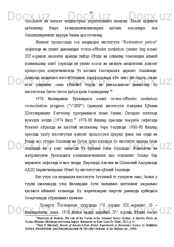 30
conciliator   ва   ниҳоят   медиаторни   киритишимиз   мумкин.   Баъзи   қадимги
қабилалар   ўзаро   келишмовчиликларни   қабила   кексалари   ёки
бошлиқларининг қарори билан ҳал этганлар. 
Жиноят   процессида   эса   медиация   институти   “Restorative   justice”
сифатида   ва   унинг   давомидан   victim-offender   mediation   (унинг   бир   исми)
XX   асрнинг   иккинчи   ярмида   пайдо   бўлди   ва   олимлар   томонидан   илмий
изланишлар   олиб   борилди   ва   унинг   асоси   ва   мазмун   моҳиятини   жиноят
процессуал   қонунчилигида   ўз   аксини   топтиришга   ҳаракат   бошланди.
Аввалда  медиация   институтининг  тарафдорлари   кўп  эмас   ди  бироқ  секин
аста   уларнинг   сони   кўпайиб   борди   ва   ривожланган   давлатлар   бу
институтни битта-битта қабул қила бошладилар. 34
1970   йилларнинг   ўрталарига   келиб   victim-offender   mediation
reconciliation   program   (“VORP”)   (ярашув)   институти   Америка   Қўшма
Штатларининг   Китченер   программаси   номи   билан,   Онтарио   штатида
вужудга   келди   (1974   йил). 35
  1970-80   йиллар   орасида   тажриба   сифатида
ўтказиб   кўрилди   ва   ижобий   натижалар   бера   бошлади.   1980-90   йиллар
орасида   ушбу   институтни   жиноят   процессуал   ҳуқуқи   фани   тан   олди   ва
ўзида акс эттира бошлади ва бутун дунё аҳолиси бу институт ҳақида била
бошлади   ва   у   кенг   миқёсда   ўз   ўрнини   топа   бошлади.   Жиноятчи   ва
жабрланувчи   ўртасидаги   келишмовчиликни   ҳал   этишнинг   бошқа   бир
варианти сифатида юзага чиқди.  Европада Англия ва Шимолий Америкада
А Қ Ш биринчилардан бўлиб бу институтни  қ ўллай бошлади. 
Биз учун эса медиация институти бутунлай ёт тушунча эмас, балки у
турли   шаклларда   узоқ   йиллардан   буён   халқимиз   ҳаётининг   ажралмас
қисмига   айланиб   келмоқда.   Бу   жараёнларни   шартли   равишда   қуйидаги
босқичларда кўришимиз мумкин:
-   Ҳозирги   Ўзбекистон   ҳудудида   VII   асрдан   ХХ   асрнинг   20   –
йилларигача,   яъни,   1920   йилга   қадар   қарийиб   XV   асрлик   йўлни   босиб
34
University   of   Pretoria,   The   role   of   the   Victim   in   the   Criminal   Justice   System:   A   Specific   Focus   on
Victim-Offender Mediation and victim Impact Statements by Kate Lynn De Klerk, 2012, p.35.
35
Tony F. Marshall,   Results   of Research from British Experiments in Restorative Justice, in   C RIMINAL
J USTICE , R ESTITUTION ,  AND   R ECONCILIATION   96 - 100  (Burt Galaway & Joe Hudson eds., 1990). 