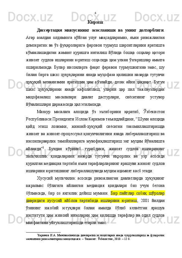 4
Кириш
Диссертация   мавзусининг   асосланиши   ва   унинг   долзарблиги .
Агар   азалдан   олдимизга   қўйган   улуғ   мақсадларимиз,   яъни   ривожланган
демократик   ва  ўз   фуқароларига   фаровон  турмуш   шароитларини   яратишга
кўмаклашадиган   жамият   қуришга   интилиш   йўлида   бошқа   соҳалар   қатори
жиноят судлов ишларини юритиш соҳасида ҳам улкан ўзгаришлар амалга
оширилмоқда.   Булар   инсонларга   фақат   фаравон   турмушнигина   эмас,   шу
билан бирга  шахс ҳуқуқларини янада муҳофаза қилишни назарда  тутувчи
ҳуқуқий   механизмни   яратишни   ҳам   кўзлайди,   десак   айни   ҳақиқат.   Бугун
шахс   ҳуқуқларини   янада   кафолатлаш,   уларни   ҳар   хил   тажовузлардан
маҳофазалаш   масалалари   давлат   дастурлари,   сиёсатнинг   устувор
йўналишлари даражасида ҳал этилмоқда.
Мазкур   масалага   алоҳида   ўз   эътиборини   қаратиб,   Ўзбекистон
Республикаси Президенти Ислом Каримов  таъкидлайдики , “ Шуни алоҳида
қайд   этиш   лозимки,   жиноий-ҳуқуқий   сиёсатни   такомил лаштиришда
жиноят  ва жиноят-процессуал қонунчилигини янада  либераллаштириш ва
инсонпарварлик   тамойилларига   мувофиқлаштириш   энг   муҳим   йўналишга
айланди” 1
.   Бундан   кўриниб   турибдики,   жиноят   судлов   ишларининг
халқчиллик   қоидаларини   назарда   тутувчи   иқрорлик   ва   узр   асосида
қурилган медиация тартиби яъни тарафларларнинг ярашуви жиноят судлов
ишларини юритишнинг  либераллашувида муҳим аҳамият касб этади.
Хусусий   мулкчилик   асосида   ривожланган   давлатларда   ҳуқуқнинг
ажралмас   бўлагига   айланган   медиация   қоидалари   биз   учун   бегона
бўлмасада,   бир   оз   янгилик   дейиш   мумкин.   Бир   пайтлар   собиқ   шўролар
давридаги   хусусий   айблов   тартибида   ишларини   юритиш ,   2001   йилдан
ўзининг   ижобий   ютуқлари   билан   амалда   бўлиб   келаётган   ярашув
институти   ҳам   жиноий   низоларни   ҳам   қилишда   тарафлар   ва   одил   судлов
манфаатини уйғунлаштиришда етарли эмас. 
1
Каримов И.А.   Мамлакатимизда демократик ислоҳотларни янада чуқурлаштириш ва фуқаролик
жамиятини ривожлантириш концепцияси . – Т ошкент : Ўзбекистон, 2010. –   12 б. 