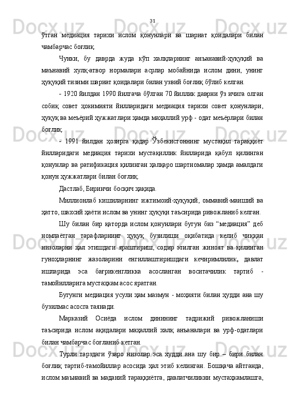 31
ўтган   медиация   тарихи   ислом   қонунлари   ва   шариат   қоидалари   билан
чамбарчас боғлиқ.
Чунки,   бу   даврда   жуда   кўп   халқларнинг   анъанавий-ҳуқуқий   ва
маънавий   хулқ-атвор   нормалари   асрлар   мобайнида   ислом   дини,   унинг
ҳуқуқий тизими шариат қоидалари билан узвий боғлиқ бўлиб келган.
-   1920 йилдан 1990 йилгача бўлган 70 йиллик даврни ўз ичига олган
собиқ   совет   ҳокимияти   йилларидаги   медиация   тарихи   совет   қонунлари,
ҳуқуқ ва меъёрий ҳужжатлари ҳамда маҳаллий урф - одат меъёрлари билан
боғлиқ.  
-   1991   йилдан   ҳозирга   қадар   Ўзбекистоннинг   мустақил   тараққиёт
йилларидаги   медиация   тарихи   мустақиллик   йилларида   қабул   қилинган
қонунлар ва ратификация қилинган ҳалқаро шартномалар ҳамда амалдаги
қонун ҳужжатлари билан боғлиқ.
Дастлаб, Биринчи босқич ҳақида.
Миллионлаб   кишиларнинг   ижтимоий-ҳуқуқий,   оммавий-маиший   ва
ҳатто, шахсий ҳаёти ислом ва унинг ҳуқуқи таъсирида ривожланиб келган.
Шу   билан   бир   қаторда   ислом   қонунлари   бугун   биз   “медиация”   деб
номлаётган   тарафларнинг   ҳуқуқ   бузилиши   оқибатида   келиб   чиққан
низоларни   ҳал   этишдаги   яраштириш,   содир   этилган   жиноят   ва   қилинган
гуноҳларнинг   жазоларини   енгиллаштиришдаги   кечиримлилик ,   давлат
ишларида   эса   бағрикенгликка   асосланган   воситачилик   тартиб   -
тамойилларига мустаҳкам асос яратган.
Бугунги медиация усули ҳам мазмун - моҳияти билан ҳудди ана шу
бузилмас асосга таянади.
Марказий   Осиёда   ислом   динининг   тадрижий   ривожланиши
таъсирида   ислом   ақидалари   маҳаллий   халқ   анъаналари   ва   урф-одатлари
билан чамбарчас боғланиб кетган. 
Турли   тарздаги   ўзаро   низолар   эса   худди   ана   шу   бир   –   бири   билан
боғлиқ   тартиб-тамойиллар   асосида   ҳал   этиб   келинган.   Бошқача   айтганда,
ислом маънавий ва маданий тараққиётга, давлатчиликни мустаҳкамлашга, 