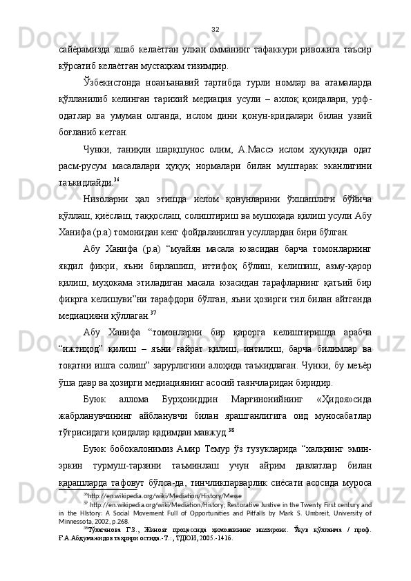 32
сайёрамизда   яшаб   келаётган   улкан   омманинг   тафаккури   ривожига   таъсир
кўрсатиб келаётган мустаҳкам тизимдир.
Ўзбекистонда   ноанъанавий   тартибда   турли   номлар   ва   атамаларда
қўлланилиб   келинган   тарихий   медиация   усули   –   ахлоқ   қоидалари,   урф-
одатлар   ва   умуман   олганда,   ислом   дини   қонун-қоидалари   билан   узвий
боғланиб кетган.
Чунки,   таниқли   шарқшунос   олим,   А.Массэ   ислом   ҳуқуқида   одат
расм-русум   масалалари   ҳуқуқ   нормалари   билан   муштарак   эканлигини
таъкидлайди. 36
Низоларни   ҳал   этишда   ислом   қонунларини   ўхшашлиги   бўйича
қўллаш, қиёслаш, таққослаш, солиштириш ва мушоҳада қилиш усули Абу
Ханифа (р.а) томонидан кенг фойдаланилган усуллардан бири бўлган.
Абу   Ханифа   (р.а)   “муайян   масала   юзасидан   барча   томонларнинг
якдил   фикри,   яъни   бирлашиш,   иттифоқ   бўлиш,   келишиш,   азму-қарор
қилиш,   муҳокама   этиладиган   масала   юзасидан   тарафларнинг   қатъий   бир
фикрга  келишуви”ни тарафдори бўлган, яъни ҳозирги тил билан айтганда
медиацияни қўллаган. 37
Абу   Ханифа   “томонларни   бир   қарорга   келиштиришда   арабча
“ижтиҳод”   қилиш   –   яъни   ғайрат   қилиш,   интилиш,   барча   билимлар   ва
тоқатни  ишга  солиш”  зарурлигини  алоҳида  таъкидлаган.   Чунки,  бу  меъёр
ўша давр ва ҳозирги медиациянинг асосий таянчларидан биридир.
Буюк   аллома   Бурҳониддин   Марғинонийнинг   «Ҳидоя»сида
жабрланувчининг   айбланувчи   билан   ярашганлигига   оид   муносабатлар
тўғрисидаги қоидалар қадимдан мавжуд. 38
Буюк   бобокалонимиз   Амир   Темур   ўз   тузукларида   “халқнинг   эмин-
эркин   турмуш-тарзини   таъминлаш   учун   айрим   давлатлар   билан
қарашларда   тафовут   бўлса-да,   тинчликпарварлик   сиёсати   асосида   муроса
36
http://en.wikipedia.org/wiki/Mediation /History/Messe
37
  http://en.wikipedia.org/wiki/Mediation /History ;   Restorative Justive in the Twenty First century and
in   the   HIstory:   A   Social   Movement   Full   of   Opportunities   and   Pitfalls   by   Mark   S.   Umbreit,   University   of
Minnessota, 2002, p.268.
38
Т ўлаганова   Г.З.,   Жиноят   процессида   ҳимоячининг   иштироки.   Ўқув   қўлланма   /   проф.
Ғ.А.Абдумажидов таҳрири остида.-Т.:, ТДЮИ, 2005.-141б. 