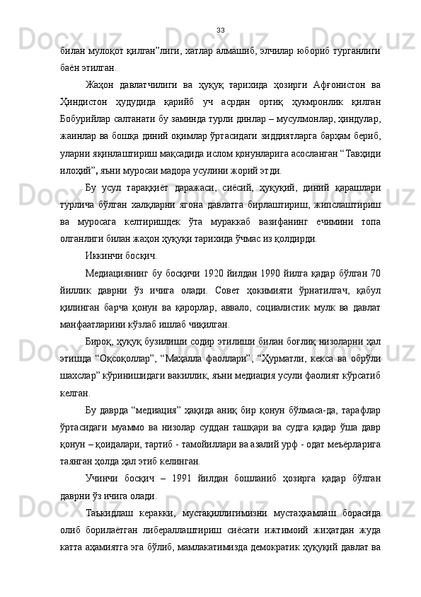 33
билан мулоқот қилган”лиги, хатлар алмашиб, элчилар юбориб турганлиги
баён этилган.
Жаҳон   давлатчилиги   ва   ҳуқуқ   тарихида   ҳозирги   Афғонистон   ва
Ҳиндистон   ҳудудида   қарийб   уч   асрдан   ортиқ   ҳукмронлик   қилган
Бобурийлар салтанати бу заминда турли динлар – мусулмонлар, ҳиндулар,
жаинлар ва бошқа диний оқимлар ўртасидаги зиддиятларга барҳам бериб,
уларни яқинлаштириш мақсадида ислом қонунларига асосланган “Тавҳиди
илоҳий” ,  яъни   муросаи мадора усулини жорий этди. 
Бу   усул   тараққиёт   даражаси,   сиёсий,   ҳуқуқий,   диний   қарашлари
турлича   бўлган   халқларни   ягона   давлатга   бирлаштириш,   жипслаштириш
ва   муросага   келтиришдек   ўта   мураккаб   вазифанинг   ечимини   топа
олганлиги билан жаҳон ҳуқуқи тарихида ўчмас из қолдирди.
Иккинчи босқич.
Медиациянинг  бу  босқичи  1920  йилдан  1990  йилга  қадар   бўлган   70
йиллик   даврни   ўз   ичига   олади.   Совет   ҳокимияти   ўрнатилгач,   қабул
қилинган   барча   қонун   ва   қарорлар,   аввало,   социалистик   мулк   ва   давлат
манфаатларини кўзлаб ишлаб чиқилган. 
Бироқ, ҳуқуқ бузилиши содир этилиши билан боғлиқ низоларни ҳал
этишда   “Оқсоқоллар”,   “Маҳалла   фаоллари”,   “Ҳурматли,   кекса   ва   обрўли
шахслар” кўринишидаги вакиллик, яъни медиация усули фаолият кўрсатиб
келган.
Бу   даврда   “медиация”   ҳақида   аниқ   бир   қонун   бўлмаса-да,   тарафлар
ўртасидаги   муаммо   ва   низолар   суддан   ташқари   ва   судга   қадар   ўша   давр
қонун – қоидалари, тартиб - тамойиллари ва азалий урф - одат меъёрларига
таянган ҳолда ҳал этиб келинган.
Учинчи   босқич   –   1991   йилдан   бошланиб   ҳозирга   қадар   бўлган
даврни ўз ичига олади.
Таъкидлаш   керакки,   мустақиллигимизни   мустаҳкамлаш   борасида
олиб   борилаётган   либераллаштириш   сиёсати   ижтимоий   жиҳатдан   жуда
катта аҳамиятга эга бўлиб, мамлакатимизда демократик ҳуқуқий давлат ва 