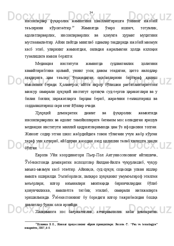 34
инсонпарвар   фуқаролик   жамиятини   шакллантиришга   ўзининг   ижобий
таъсирини   кўрсатаётир. 39
  Жамиятда   ўзаро   ишонч,   тотувлик,
адолатпарварлик,   инсонпарварлик   ва   қонунга   ҳурмат   муҳитини
мустакамлаётир. Айни пайтда минглаб одамлар тақдирида ижобий мазмун
касб   этиб,   уларнинг   жамиятдан,   оиладан   ажралмаган   ҳолда   ахлоқан
тузалишига имкон беряпти.
Медиация   институти   жамиятда   судланганлик   ҳолатини
камайтирибгина   қолмай,   унинг   узоқ   давом   этадиган,   ҳатто   авлодлар
тақдирига   ҳам   таъсир   ўтказадиган   оқибатларини   бартараф   қилиш
имконини   беради.   Қолаверса,   айбга   иқрор   бўлишни   рағбатлантираётган
мазкур   самарали   ҳуқуқий   институт   ортиқча   суд-тергов   ҳаракатлари   ва   у
билан   боғлиқ   харажатларга   барҳам   бериб,   жараённи   тезлаштириш   ва
соддалаштириш сари кенг йўллар очади.
Ҳуқуқий   демократик   давлат   ва   фуқаролик   жамиятида
инсонпарварлик   ва   адолат   тамойилларига   батамом   мос   келадиган   ярашув
медиация   институти   миллий   қадриятларимизда   ҳам   ўз   ифодасини   топган.
Жиноят   содир   этган   шахс   жабрдийдага   товон   тўлагани   учун   жабр   кўрган
тараф уни кечириб, айбдорни жазодан озод қилишни талаб қилишга ҳақли
бўлган.
Европа   Уйи   координатори   Пьер-Пол   Антуниссенснинг   айтишича,
Ўзбекистонда   демократик   ислоҳотлар   йилдан-йилга   чуқурлашиб,   чуқур
маъно-мазмун   касб   этаётир.   Айниқса,   суд-ҳуқуқ   соҳасида   улкан   ишлар
амалга оширилди. Эътиборлиси, халқаро ҳуқуқнинг умумэътироф этилган
меъёрлари,   илғор   анъаналари   минтақада   биринчилардан   бўлиб
қонунчиликка,   амалиётга   татбиқ   этилиб,   самарали   натижаларга
эришилмоқда.   Ўзбекистоннинг   бу   борадаги   илғор   тажрибасидан   бошқа
давлатлар ўрнак олса арзийди. 
Халқимизга   хос   бағрикенглик,   кечиримлилик   каби   демократик
39
Исломов   Б.О.,   Жиноят   процессининг   айрим   принциплари.   Рисола.-Т.:   “ Fan   va   texnologiya ”
нашриёти, 2007, 6 - б . 
