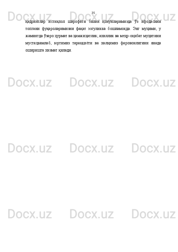 35
қадриятлар   истиқлол   шарофати   билан   қонунларимизда   ўз   ифодасини
топгани   фуқароларимизни   фақат   эзгуликка   бошламоқда.   Энг   муҳими,   у
жамиятда ўзаро ҳурмат ва ҳамжиҳатлик, ахиллик ва меҳр-оқибат муҳитини
мустаҳкамлаб,   юртимиз   тараққиёти   ва   халқимиз   фаровонлигини   янада
оширишга хизмат қилади. 