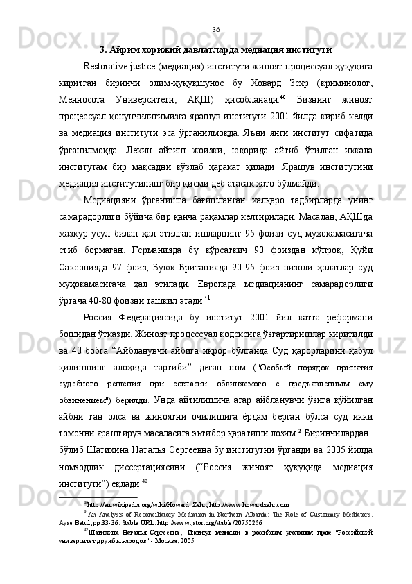 36
3.   Айрим хорижий давлатларда медиация институти
Restorative justice (медиация) институти жиноят процессуал ҳуқуқига
киритган   биринчи   олим-ҳуқуқшунос   бу   Ховард   Зехр   (криминолог,
Менносота   Университети,   АҚШ)   ҳисобланади. 40
  Бизнинг   жиноят
про ц ессуал   қ онунчилигимизга ярашув  институти 200 1   йилда  кириб келди
ва   медиа ц ия   институти   э са   ўрганилмо қ да.   Яъни   янги   институт   сифатида
ўрганилмо қ да.   Лекин   айтиш   жоизки,   ю қ орида   айтиб   ўтилган   иккала
институтам   бир   ма қ садни   кўзлаб   ҳ аракат   қ илади.   Ярашув   институтини
медиа ц ия институтининг бир  қ исми деб атасак хато бўлмайди. 
Медиацияни   ўрганишга   бағишланган   халқаро   тадбирларда   унинг
самарадорлиги бўйича бир қанча рақамлар келтирилади. Масалан, АҚШда
мазкур   усул   билан   ҳал   этилган   ишларнинг   95   фоизи   суд   муҳокамасигача
етиб   бормаган.   Германияда   бу   кўрсаткич   90   фоиздан   кўпроқ,   Қуйи
Саксонияда   97   фоиз,   Буюк   Британияда   90-95   фоиз   низоли   ҳолатлар   суд
муҳокамасигача   ҳал   этилади.   Европада   медиациянинг   самарадорлиги
ўртача 40-80 фоизни ташкил этади. 41
Россия   Федера ц иясида   бу   институт   2001   йил   катта   реформани
бо ш идан ўтказди. Жиноят про ц ессуал кодексига ўзгартиришлар киритилди
ва   40   бобга   “ Айбланувчи   айбига   иқрор   бўлганда   Суд   қарорларини   қабул
қилишнинг   алоҳида   тартиби ”   деган   ном   ( "Особый   порядок   принятия
судебного   решения   при   согласии   обвиняемого   с   предъявленным   ему
обвинением" )   берилди.   Унда   айтилишича   агар   айбланувчи   ўзига   қўйилган
айбни   тан   олса   ва   жиноятни   очилишига   ёрдам   берган   бўлса   суд   икки
томонни яраштирув масаласига эътибор қаратиши лозим. 2
Биринчилардан
бўлиб   Шатихина Наталья Сергеевна   бу институтни ўрганди ва 2005 йилда
номзодлик   диссертациясини   (“Россия   жиноят   ҳуқуқида   медиация
институти”) ёқлади. 42
40
http://en.wikipedia.org/wiki/Howard_Zehr ;  http://www.howardzehr.com
41
An   Analysis   of   Reconciliatory   Mediation   in   Northern   Albania:   The   Role   of   Customary   Mediators .
A yse Betul, pp.33-36. Stable URL: http://www.jstor.org/stable/20750256
42
Шатихина   Наталья   Сергеевна ,     Институт   медиации   в   российском   уголовном   праве   "Российский
университет дружбы народов".- Москва, 2005 