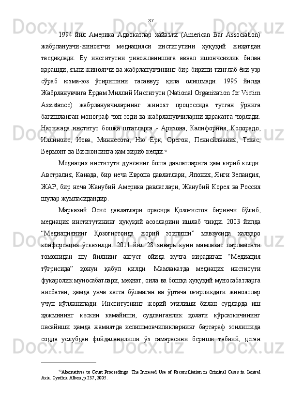 37
1994   йил   Америка   Адвокатлар   ҳайаъти   (American   Bar   Association)
жабрланувчи-жиноятчи   медиацияси   институтини   ҳуқуқий   жиҳатдан
тасдиқлади.   Бу   институтни   ривожланишига   аввал   ишончсизлик   билан
қарашди, яъни жиноятчи ва жабрланувчининг бир-бирини тинглаб ёки узр
сўраб   юзма-юз   ўтиришини   тасаввур   қила   олишмади.   1995   йилда
Жабрланувчига Ёрдам Миллий Институти (National Organization for Victim
Assistance)   жабрланувчиларнинг   жиноят   процессида   тутган   ўрнига
бағишланган монограф чоп этди ва жабрланувчиларни ҳаракатга чорлади.
Натижада   институт   бошқа   штатларга   -   Аризона,   Калифорния,   Колорадо,
Иллиноис,   Иова,   Миннесота,   Ню   Ёрк,   Орегон,   Пеннсйлвания,   Техас,
Вермонт ва Висконсинга   ҳам кириб келди . 43
Медиация институти   дунёнинг боша давлатларига   ҳ ам кириб келди.
А в страли я ,   К анада,   бир   неча   Европа   давлатлари,   Япония,   Янги   Зеландия,
ЖАР,   бир   неча   Жанубий   Америка   давлатлари,   Жанубий   Коре я   ва   Россия
шулар жумласидандир . 
Марказий   Осиё   давлатлари   орасида   Қозоғистон   биринчи   бўлиб,
медиация   институтининг   ҳуқуқий   асосларини   ишлаб   чиқди.   2003   йилда
“Медиациянинг   Қозоғистонда   жорий   этилиши”   мавзусида   халқаро
конференция   ўтказилди.   2011   йил   28   январь   куни   мамлакат   парламенти
томонидан   шу   йилнинг   август   ойида   кучга   кирадиган   “Медиация
тўғрисида”   қонун   қабул   қилди.   Мамлакатда   медиация   институти
фуқаролик муносабатлари, меҳнат, оила ва бошқа ҳуқуқий муносабатларга
нисбатан,   ҳамда   унча   катта   бўлмаган   ва   ўртача   оғирликдаги   жиноятлар
учун   қўлланилади.   Институтнинг   жорий   этилиши   билан   судларда   иш
ҳажмининг   кескин   камайиши,   судланганлик   ҳолати   кўрсаткичининг
пасайиши   ҳамда   жамиятда   келишмовчиликларнинг   бартараф   этилишида
содда   услубдан   фойдаланилиши   ўз   самарасини   бериши   табиий,   деган
43
Alternatives  to Court  Proceedings:  The Incresed  Use  of Reconciliation in Criminal  Cases in Central
Asia. Cynthia   Alkon ,  p .237, 2005. 