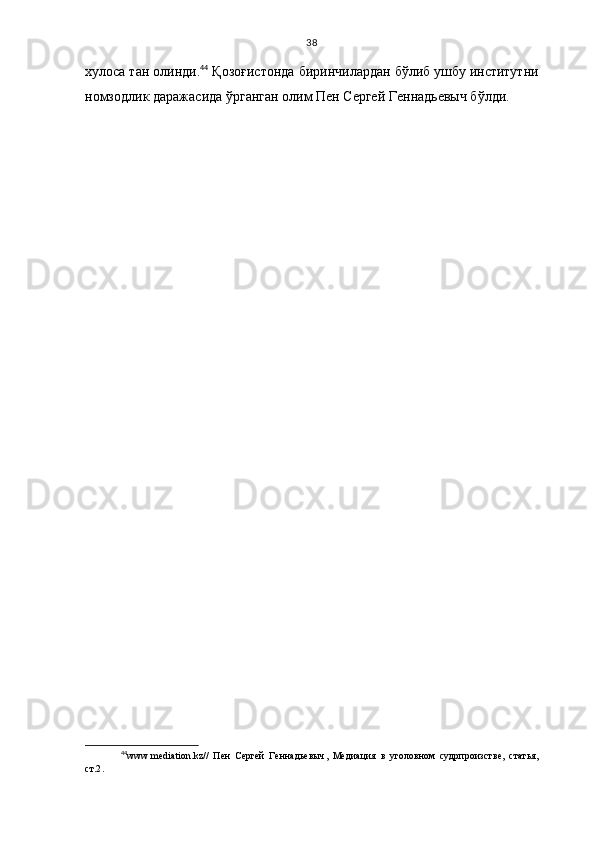 38
хулоса тан олинди. 44
 Қозоғистонда биринчилардан бўлиб   ушбу институтни
номзодлик даражасида ўрганган олим Пен Сергей Геннадьевыч бўлди.
44
www.mediation.kz //   Пен   Сергей   Геннадьевыч ,   Медиация   в   уголовном   судрпроизстве,   статья,
ст.2 . 