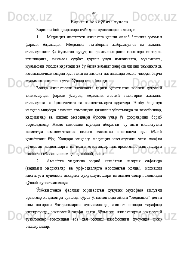 39
Биринчи боб бўйича хулоса
Биринчи боб доирасида қуйидаги хулосаларга келинди:
1. Медиация   институти   жиноятга   қарши   жавоб   беришга   умуман
фарқли   ёндашади.   Медиация   эътиборни   жабрланувчи   ва   жамият
аъзоларининг   ўз   бузилган   ҳуқуқ   ва   эркинликларини   тиклашда   иштирок
этишларига,   юзма-юз   суҳбат   қуриш   учун   имкониятга,   музокарага,
муаммони ечишга қаратади ва бу бизга жамият ҳавфсизлигини таъминлаш,
келишмовчиликларни ҳал этиш ва жиноят натижасида келиб чиққан барча
муаммоларни ечиш учун йўллар очиб беради. 
Бошқа   жиноятчини   жазолашга   қарши   қаратилган   жиноят   ҳуқуқий
тизимлардан   фарқли   ўлароқ,   медиация   асосий   эътиборни   жаъмият
аъзоларига,   жабрланувчига   ва   жиноятчиларга   қаратади.   Ушбу   ёндашув
халқаро миқёсда  олимлар томонидан қизиқиш уйғотмоқда ва тамойиллар,
қадриятлар   ва   ишлаш   методлари   бўйича   улар   ўз   фикрларини   бериб
бормоқдалар.   Аммо   камчилик   шундан   иборатки,   бу   янги   институтни
жамиятда   имплементация   қилиш   масаласи   осонликча   ҳал   бўлиб
қолаётгани   йўқ.   Халқаро   миқёсда   медиация   институтини   унча   хавфли
бўлмаган   жиноятларга   ва   вояга   етмаганлар   иштирокидаги   жиноятларга
нисбатан қўллаш лозим деб ҳисоблайдилар. 
2. Амалётга   эндигина   кириб   келаётган   назария   сифатида
(қадимги   қадриятлар   ва   урф-одатларга   асосланган   ҳолда),   медиация
институти  дунёнинг  аксарият  ҳуқуқшунослари ва  амалётчилар  томонидан
қўллаб-қувватланмоқда. 
Ўзбекистонда   фаолият   юритаётган   ҳуқуқни   муҳофаза   қилувчи
органлар   ходимлари   орасида   сўров   ўтказилганда   айнан   “медиация”   деган
ном   остидаги   ўзгаришларни   хушламасада,   жиноят   ишлари   тарафлар
иштирокида,   ижтимоий   хавфи   катта   бўлмаган   жиноятларни   ижтимоий
тузилмалар   томонидан   тез   ҳал   қилиш   ижобийлиги   хусусида   фикр
билдирдилар.  