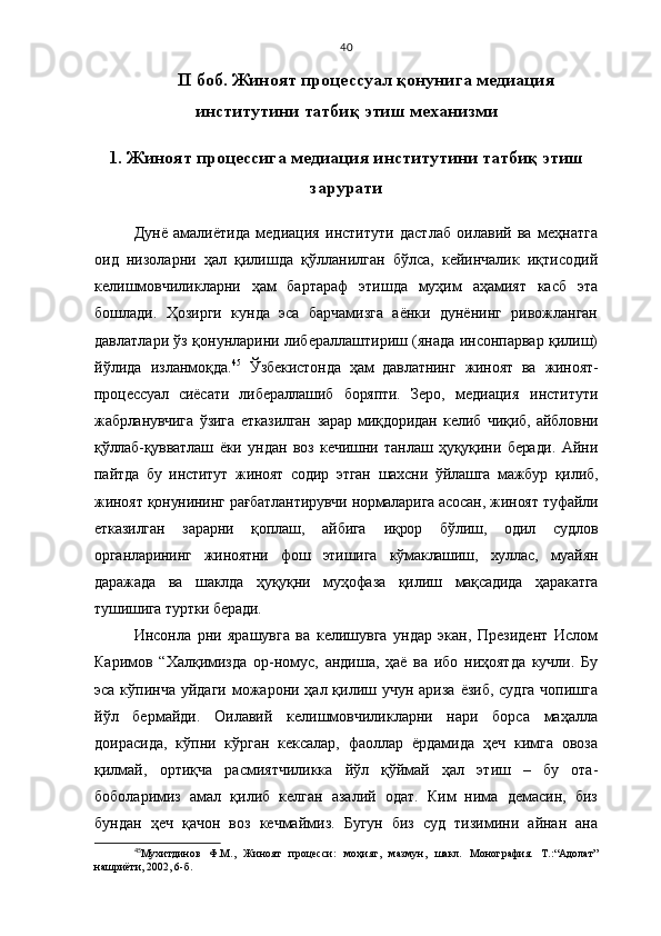 40
II   боб. Жиноят процессуал қонунига медиация
институтини татбиқ этиш механизми
1.   Жиноят процессига  медиа ц ия  институтини   татбиқ этиш
зарурати
Дунё   амалиётида   медиация   институти   дастлаб   оилавий   ва   меҳнатга
оид   низоларни   ҳал   қилишда   қўлланилган   бўлса,   кейинчалик   иқтисодий
келишмовчиликларни   ҳам   бартараф   этишда   муҳим   аҳамият   касб   эта
бошлади.   Ҳозирги   кунда   эса   барчамизга   аёнки   дунёнинг   ривожланган
давлатлари ўз қонунларини либераллаштириш (янада инсонпарвар қилиш)
йўлида   изланмоқда. 45
  Ўзбекистонда   ҳам   давлатнинг   жиноят   ва   жиноят-
процессуал   сиёсати   либераллашиб   боряпти.   Зеро,   м едиация   институти
жабрланувчига   ўзига   етказилган   зарар   миқдоридан   келиб   чиқиб,   айбловни
қўллаб-қувватлаш   ёки   ундан   воз   кечишни   танлаш   ҳуқуқини   беради.   Айни
пайтда   бу   институт   жиноят   содир   этган   шахсни   ўйлашга   мажбур   қилиб,
жиноят қонунининг рағбатлантирувчи нормаларига асосан, жиноят туфайли
етказилган   зарарни   қоплаш,   айбига   иқрор   бўлиш,   одил   судлов
органларининг   жиноятни   фош   этишига   кўмаклашиш,   хуллас,   муайян
даражада   ва   шаклда   ҳуқуқни   муҳофаза   қилиш   мақсадида   ҳаракатга
тушишига туртки беради.  
Инсонла   рни   ярашувга   ва   келишувга   ундар   экан,   Президент   Ислом
Каримов   “Халқимизда   ор-номус,   андиша,   ҳаё   ва   ибо   ниҳоятда   кучли.   Бу
эса кўпинча  уйдаги  можарони ҳал қилиш учун ариза  ёзиб,  судга  чопишга
йўл   бермайди.   Оилавий   келишмовчиликларни   нари   борса   маҳалла
доирасида,   кўпни   кўрган   кексалар,   фаоллар   ёрдамида   ҳеч   кимга   овоза
қилмай,   ортиқча   расмиятчиликка   йўл   қўймай   ҳал   этиш   –   бу   ота-
боболаримиз   амал   қилиб   келган   азалий   одат.   Ким   нима   демасин,   биз
бундан   ҳеч   қачон   воз   кечмаймиз.   Бугун   биз   суд   тизимини   айнан   ана
45
Му хитдинов   Ф.М.,   Жиноят   процесси :   моҳият,   мазмун,   шакл.   Монография.   Т. :“ Адолат ”
нашриёти, 2002 ,  6-б. 
