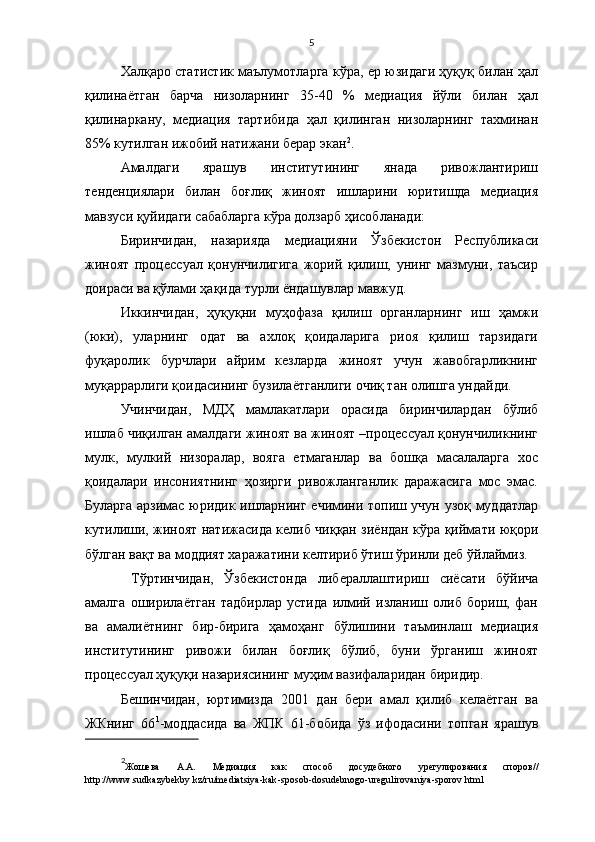5
Халқаро статистик маълумотларга кўра, ер юзидаги ҳуқуқ билан ҳал
қилинаётган   барча   низоларнинг   35-40   %   медиация   йўли   билан   ҳал
қилинаркану,   медиация   тартибида   ҳал   қилинган   низоларнинг   тахминан
85% кутилган ижобий натижани берар экан 2
. 
Амалдаги   ярашув   институтининг   янада   ривожлантириш
тенденциялари   билан   боғлиқ   жиноят   ишларини   юритишда   медиация
мавзуси қуйидаги сабабларга кўра долзарб ҳисобланади:
Биринчидан,   назарияда   медиацияни   Ўзбекистон   Республикаси
жиноят   процессуал   қонунчилигига   жорий   қилиш,   унинг   мазмуни,   таъсир
доираси ва қўлами ҳақида турли ёндашувлар мавжуд. 
Иккинчидан,   ҳуқуқни   муҳофаза   қилиш   органларнинг   иш   ҳамжи
(юки),   уларнинг   одат   ва   ахлоқ   қоидаларига   риоя   қилиш   тарзидаги
фуқаролик   бурчлари   айрим   кезларда   жиноят   учун   жавобгарликнинг
муқаррарлиги қоидасининг бузилаётганлиги очиқ тан олишга ундайди. 
Учинчидан,   МДҲ   мамлакатлари   орасида   биринчилардан   бўлиб
ишлаб чиқилган амалдаги жиноят ва жиноят –процессуал қонунчиликнинг
мулк,   мулкий   низоралар,   вояга   етмаганлар   ва   бошқа   масалаларга   хос
қоидалари   инсониятнинг   ҳозирги   ривожланганлик   даражасига   мос   эмас.
Буларга арзимас юридик ишларнинг ечимини топиш учун узоқ муддатлар
кутилиши, жиноят натижасида келиб чиққан зиёндан кўра қиймати юқори
бўлган вақт ва моддият харажатини келтириб ўтиш ўринли деб ўйлаймиз. 
  Тўртинчидан,   Ўзбекистонда   либерал лаштириш   сиёсати   бўйича
амалга   оширилаётган   тадбирлар   устида   илмий   изланиш   олиб   бориш,   фан
ва   амалиётнинг   бир-бирига   ҳамоҳанг   бўлишини   таъминлаш   медиация
институтининг   ривожи   билан   боғлиқ   бўлиб,   буни   ўрганиш   жиноят
процессуал ҳуқуқи назариясининг муҳим вазифаларидан биридир.
Бешинчидан,   юртимизда   2001   дан   бери   амал   қилиб   келаётган   ва
ЖКнинг   66 1
-моддасида   ва   ЖПК   61-бобида   ўз   ифодасини   топган   ярашув
2
Жошева   А.А.   Медиация   как   способ   досудебного   урегулирования   споров //
http :// www . sudkazybekby . kz / ru / mediatsiya - kak - sposob - dosudebnogo - uregulirovaniya - sporov . html 