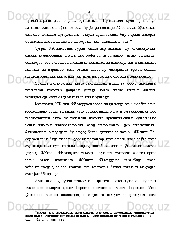 41
шундай қарашлар асосида ислоҳ қиляпмиз. Шу мақсадда судларда ярашув
амалиёти ҳам  кенг қўлланмоқда. Бу ўзаро келишув йўли билан бўладиган
масалани   жанжал   кўтармасдан,   беҳуда   аризабозлик,   бир-бирини   ҳақорат
қилмасдан ҳал этиш имконини беради” дея таъкидлаган эди. 46
Тўғри,   Ўзбекистонда   турли   миллатлар   яшайди.   Бу   қоидаларнинг
амалда   қўлланилиши   уларга   ҳам   нафи   тегса   тегадики,   зиёни   тегмайди.
Қолаверса, жиноят иши юзасидан низолашаётган шахсларнинг медиацияни
танлаши   ихтиёрийлик   касб   этиши   қарорлар   чиқаришда   муқобилликка
эришиш борасида давлатнинг ортиқча назоратини чеклашга олиб келади. 
Ярашув   институтини   янада   такомиллаштириш   ва   унинг   таъсирига
тушадиган   шахслар   доираси   устида   янада   ўйлаб   кўриш   жамият
тараққиётида муҳим аҳамият касб этган бўларди.
Маълумки, ЖКнинг 66 1
-моддаси иккинчи қисмида оғир ёки ўта оғир
жиноятларни содир этганлик учун судланганлик ҳолати тугалланмаган ёки
судланганлиги   олиб   ташланмаган   шахслар   ярашилганлиги   муносабати
билан   жиноий   жавобгарликдан   озод   қилинмайди,   деб   кўрсатилган.
Фикримизча,   қонундаги   бу   тақиқ   бекор   қилиниши   лозим.   ЖКнинг   72-
моддаси тартибида шартли ҳукм қилинганлар, шунингдек, жазони ўташдан
муддатидан   илгари   шартли   озод   қилиниб,   жазонинг   ўталмаган   қисми
даврида   ЖКнинг   66 1
-моддаси   таъсир   доирасига   тушувчи   жиноятларни
содир   этган   шахсларга   ЖКнинг   60-моддаси   тартибида   жазо
тайинланмасдан,   ишни   ярашув   ёки   медиация   билан   тугатиш   мақсадга
мувофиқ бўлар эди.
Амалдаги   қонунчилигимизда   ярашув   институтини   қўллаш
имконияти   ҳозирча   фақат   биринчи   инстанция   судига   берилган.   Уни
қўллашни   суднинг   апелляция,   кассация   ва   назорат   босқичларида   ҳам
46
Каримов.   И.А.   Жамиятимизни   эркинлаштириш,   ислоҳотларни   чуқурлаштириш,   маънавиятимизни
юксалтириш   ва   ҳалқимизнинг   ҳаёт   даражасини   ошириш   –   барча   ишларимизнинг   мезони   ва   мақсадидир.   Т.15.   –
Тошкент.: Ўзбекистон, 2007. - 318 б.   