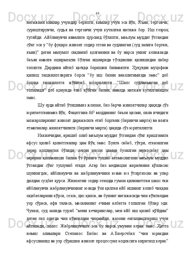 43
натижани кимлар учундир беряпти, кимлар учун эса йўқ.   Я ъ ни, те р говчи ,
суриштирувчи,   суд ь я   ва   терговчи   учун   кутилган   натижа   бор.   Иш   тезро қ
тугайди.   Айбланувчи   аввалига   ҳ урса н д   б ў ляпти,   ма ъ лум   муддат   ў тгандан
с ў нг  э са у “бу фу қ аро жиноят содир  э тган ва судланган (суд залига бо р ган ,
яъни)”   деган   малумот   са қ ланиб   қ олганини   ва   бу   нарса   унинг   келажакда
ба ъ зи   амалга   оширмо қ чи   б ў лган   ишларида   т ў с қ инлик   қ илишидан   х абар
топяпти.   Дардини   айтиб   қ аё ққ а   боришни   билмаяпти.   Ҳ у қ у қ ни   му ҳ офаза
қ илиш   ташкилотларига   борса   “бу   иш   бизни   ваколатимизда   э мас”   деб
бош қ а   ташкилотга   ж ў натиб   юбориляпти.   “Шахс   судланмаган   деб
топилади”   деб   қ онунда   ёзиб   қў йган   билан,   амалда   натижа   кутилганидек
э мас. 
Шу  е рда айтиб  ў тишимиз жоизки, биз барча жиноятчилар  ҳ а қ ида с ў з
юритаётганимиз   йўқ . Фа қ атгина 66 1
 модданинг ба ъ зи   қис ми, оила ичидаги
можароларнинг жиноят даражасига етиб боргани (биринчи марта) ва вояга
етмаганлар жиноятчилиги (биринчи марта)  ҳ а қ ида с ў з юритиляпти. 
Иккинчидан, ярашиб олиб ма ъ лум муддат   ў тгандан с ў нг яр а шганига
афсус   қ илиб   қ олаётганлар   ҳ ам   йўқ   э мас.   Бунга   сабаб,   т ўғ ри,   етказ и лган
зарар   қ опланган   б ў лади,   лекин   инсон   ҳ амма   бузилган   муносабат   ҳ ам
зарарни   қ опланиши   билан   ў з   ў рнига   тушиб   кетмаслигини   ма ъ лум   муддат
ў тгандан   с ў нг   тушуниб   етади.   Агар   биз   медиа ц ия   жараёнини   қў лласак
шунингдек,   айбланувчи   ва   жабрланувчини   юзма   юз   ў тиргизсак   ва   улар
дилдан су ҳ бат  қ урса. Жиноят ни содир этишда гумон қилинаётган шахс ёки
айбланувчи   жабрланувчининг юзида   ў зи   қ илган айб ишнинг келиб чи ққ ан
о қ ибатларини к ў рса, сезса,  ҳ ис  қ илса , в а бунинг натижасида чин к ў нгилдан
узр   с ў раса,   афв   тиласа,   масаланинг   ечими   албатта   топилган   б ў лар   э ди.
Чунки,   суд   залида   тур и б   “мени   кечири нг лар,   мен   айб   иш   қ илиб   қў йдим”
деган   гап   одатда   чин   к ў нгилдан   чи қ майди,   жазони   енгиллаштириш   учун
айтилади,   х олос.   Жабрланувчига   э са   бу   нарса   умуман   керак   э мас.   Ҳ атто
немис   олимлари   Степанос   Бибас   ва   А.Биерсчба х   “чин   юракдан
афсусланиш ва узр с ў рашни жиноят про ц ессуал кодексига киритиш керак” 