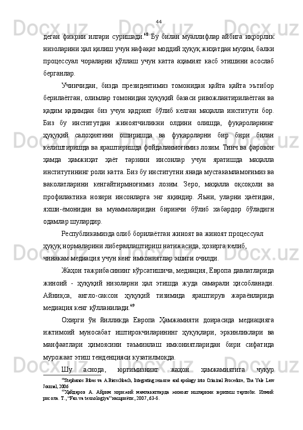 44
деган   фикрни   илгари   суришади. 48
  Бу   билан   муаллифлар   айбига   иқрорлик
низоларини ҳал қилиш учун нафақат моддий ҳуқуқ жиҳатдан муҳим, балки
процессуал   чораларни   қўллаш   учун   катта   аҳамият   касб   этишини   асослаб
берганлар.
Учинчидан,   бизда   президентимиз   томонидан   қайта   қайта   эътибор
берилаётган, олимлар томонидан ҳуқуқий базаси  ривожлантирилаётган  ва
қадим   қадимдан   биз   учун   қадрият   бўлиб   келган   маҳалла   институти   бор.
Биз   бу   институтдан   жиноятчиликни   олдини   олишда,   фуқароларнинг
ҳуқуқий   салоҳиятини   оширишда   ва   фуқароларни   бир   бири   билан
келиштиришда ва яраштиришда фойдаланмоғимиз лозим. Тинч ва фаровон
ҳамда   ҳамжиҳат   ҳаёт   тарзини   инсонлар   учун   яратишда   маҳалла
институтининг роли катта. Биз бу институтни янада мустакамламоғимиз ва
ваколатларини   кенгайтирмноғимиз   лозим.   Зеро,   маҳалла   оқсоқоли   ва
профилактика   нозири   инсонларга   энг   яқиндир.   Яъни,   уларни   ҳаётидан,
яхши-ёмонидан   ва   муаммоларидан   биринчи   бўлиб   хабардор   бўладигн
одамлар шулардир. 
Республикамизда олиб борилаётган жиноят ва жиноят процессуал 
ҳуқуқ нормаларини либераллаштириш натижасида, ҳозирга келиб, 
чинакам медиация учун кенг имкониятлар эшиги очилди. 
Жаҳон тажрибасининг кўрсатишича, медиация, Европа давлатларида
жиноий   -   ҳуқуқий   низоларни   ҳал   этишда   жуда   самарали   ҳисобланади.
Айниқса,   англо-саксон   ҳуқуқий   тизимида   яраштирув   жараёнларида
медиация кенг қўлланилади. 49
 
Охирги   ўн   йилликда   Европа   Ҳамжамияти   доирасида   медиацияга
ижтимоий   муносабат   иштирокчиларининг   ҳуқуқлари,   эркинликлари   ва
манфаатлари   ҳимоясини   таъминлаш   имкониятларидан   бири   сифатида
мурожаат этиш тенденцияси кузатилмоқда.
Шу   аснода,   юртимизнинг   жаҳон   ҳамжамиятига   чуқур
48
Stephanos   Bibas   va   A.Bierschbach,   Integrating   remorse   and   apology   into   Criminal   Procedure,   Tha   Yale   Law
Journal, 2006
49
Ҳайдаров   А.   Айрим   хорижий   мамлакатларда   жиноят   ишларини   юритиш   тартиби.   Илмий
рисола. Т., “Fan va texnologiya” нашриёти, 2007, 63-б.   