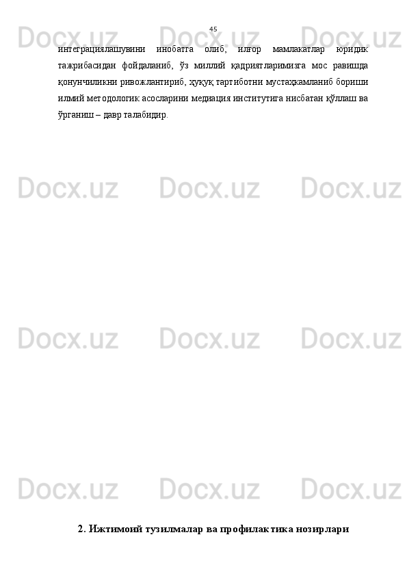 45
интеграциялашувини   инобатга   олиб,   илғор   мамлакатлар   юридик
тажрибасидан   фойдаланиб,   ўз   миллий   қадриятларимизга   мос   равишда
қонунчиликни ривожлантириб, ҳуқуқ тартиботни мустаҳкамланиб бориши
илмий методологик асосларини медиация институтига нисбатан қўллаш ва
ўрганиш – давр талабидир.
2.   Ижтимоий тузилмалар ва профилактика нозирлари 