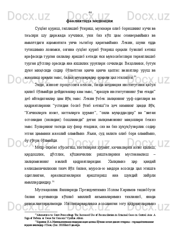46
фаолиятида медиация .
Суҳбат қуриш, гаплашиб ўтириш, музокара олиб боришнинг кучи ва
таъсири   шу   даражада   кучлики,   уни   биз   кўп   ҳам   сезавермаймиз   ва
амалётдаги   аҳамиятига   унча   эътибор   қаратмаймиз.   Лекин,   шуни   ёдда
тутишимиз   лозимки,   озгина   суҳбат   қуриб   ўтириш   орқали   бузилиб   кетиш
арафасида турган оилалар ярашиб кетади ёки муносабатлари таранглашиб
турган дўстлар орасида яна яхшилик уруғлари сочилади.  Ваҳоланки,  бутун
дунё   миқёсида   содир   бўлаётган   қанча   қанча   қалтис   вазиятлар   уруш   ва
жазолаш орқали эмас, балки музокаралар орқали ҳал этиляпти. 50
 
Энди, жиноят процессига келсак, бизда медиация институтини қабул
қилиб бўлмайди дейдиганлар кам эмас, “ярашув институтининг ўзи етади”
деб   айтадиганлар   ҳам   йўқ   эмас.   Лекин   ўзбек   халқининг   урф-одатлари   ва
қадриятларини   “устидан   босиб   ўтиб   кетиш”га   ҳеч   кимнинг   ҳаққи   йўқ.
“Кичикларга   иззат,   катталарга   ҳурмат”,   “оила   муқаддасдир”   ва   “ватан
остонадан   (оиладан)   бошланади”   деган   халқимизнинг   мақоллари   бежиз
эмас. Буларнинг тагида шу фикр ётадики, сиз ва биз ҳуқуқбузарлик содир
этган   ҳаммани   жазолай   олмаймиз.   Яъни,   суд   залига   олиб   бора   олмаймиз,
бу тўғри бўлмайди. 
Меҳр-оқибат кўрсатиш, катталарни ҳурмат, кичикларни иззат қилиш,
қардошлик,   дўстлик,   қўшничилик   ришталарини   мустакамлаш   –
халқимизнинг   азалий   қадриятларидан.   Халқимиз   ҳар   қандай
келишмовчиликни   тинч   йўл   билан,   муроса-ю   мадора   асосида   ҳал   этишга
одатланган,   аразлашганларни   яраштириш   ана   шундай   хайрли
амаллардандир. 51
Мустақиллик   йилларида   Президентимиз   Ислом   Каримов   ташаббуси
билан   юртимизда   кўплаб   миллий   анъаналаримиз   тикланиб,   янада
ривожлантирилмоқда.   Инсонпарварликка   асосланган   эзгу   қадриятларимиз
50
Alternatives to Court Proceedings The Increased Use of Reconciliation in Criminal Cases in Central Asia: A
Sign of Reform or Cause for Concern? Cynthia Alkon
51
Кaримов И.А.Мамлакатимиз ни модернизация қилиш йўлини изчил давом эттириш – тараққиётимизнинг
муҳим омилидир  // Халқ сўзи. 2010 йил  8 декабрь . 