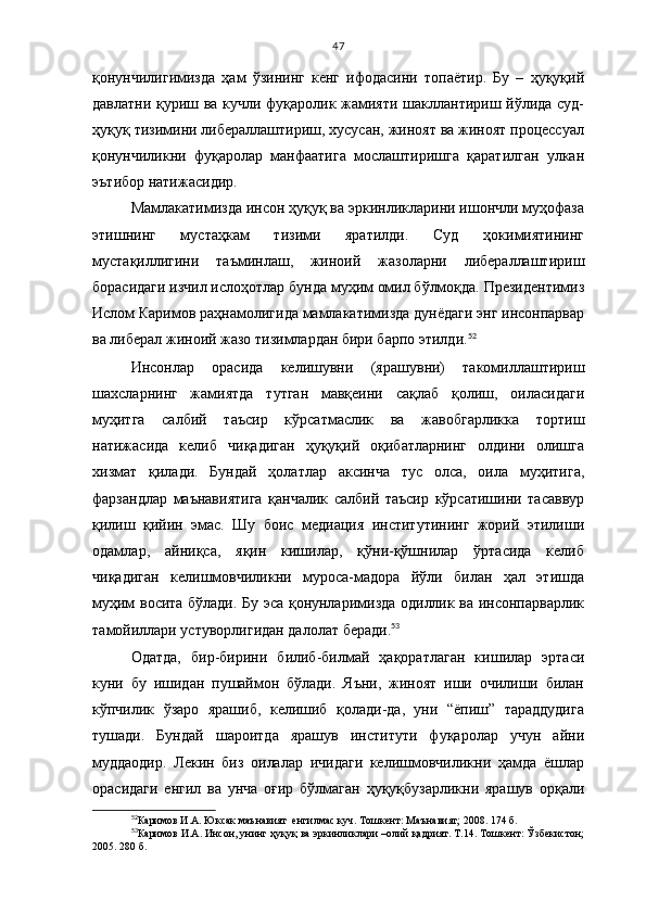 47
қонунчилигимизда   ҳам   ўзининг   кенг   ифодасини   топаётир.   Бу   –   ҳуқуқий
давлатни қуриш ва кучли фуқаролик жамияти шакллантириш йўлида суд-
ҳуқуқ тизимини либераллаштириш, хусусан, жиноят ва жиноят процессуал
қонунчиликни   фуқаролар   манфаатига   мослаштиришга   қаратилган   улкан
эътибор натижасидир.
Мамлакатимизда инсон ҳуқуқ ва эркинликларини ишончли муҳофаза
этишнинг   мустаҳкам   тизими   яратилди.   Суд   ҳокимиятининг
мустақиллигини   таъминлаш,   жиноий   жазоларни   либераллаштириш
борасидаги изчил ислоҳотлар бунда муҳим омил бўлмоқда. Президентимиз
Ислом Каримов раҳнамолигида мамлакатимизда дунёдаги энг инсонпарвар
ва либерал жиноий жазо тизимлардан бири барпо этилди. 52
Инсонлар   орасида   келишувни   (я рашувни)   такомиллаштириш
шахсларнинг   жамиятда   тутган   мавқеини   сақлаб   қолиш,   оиласидаги
муҳитга   салбий   таъсир   кўрсатмаслик   ва   жавобгарликка   тортиш
натижасида   келиб   чиқадиган   ҳуқуқий   оқибатларнинг   олдини   олишга
хизмат   қилади.   Бундай   ҳолатлар   аксинча   тус   олса,   оила   муҳитига,
фарзандлар   маънавиятига   қанчалик   салбий   таъсир   кўрсатишини   тасаввур
қилиш   қийин   эмас.   Шу   боис   медиация   институтининг   жорий   этилиши
одамлар,   айниқса,   яқин   кишилар,   қўни-қўшнилар   ўртасида   келиб
чиқадиган   келишмовчиликни   муроса-мадора   йўли   билан   ҳал   этишда
муҳим восита бўлади. Бу эса қонунларимизда одиллик ва инсонпарварлик
тамойиллари устуворлигидан далолат беради. 53
 
Одатда,   бир-бирини   билиб-билмай   ҳақоратлаган   кишилар   эртаси
куни   бу   ишидан   пушаймон   бўлади.   Яъни,   жиноят   иши   очилиши   билан
кўпчилик   ўзаро   ярашиб,   келишиб   қолади-да,   уни   “ёпиш”   тараддудига
тушади.   Бундай   шароитда   ярашув   институти   фуқаролар   учун   айни
муддаодир.   Лекин   биз   оилалар   ичидаги   келишмовчиликни   ҳамда   ёшлар
орасидаги   енгил   ва   унча   оғир   бўлмаган   ҳуқуқбузарликни   ярашув   орқали
52
Каримов И.А. Юксак маънавият  енгилмас куч. Тошкент: Маънавият; 2008. 174 б.
53
Каримов И.А. Инсон, унинг ҳуқуқ ва эркинликлари –олий қадрият. Т.14. Тошкент: Ўзбекистон;
2005. 280 б. 