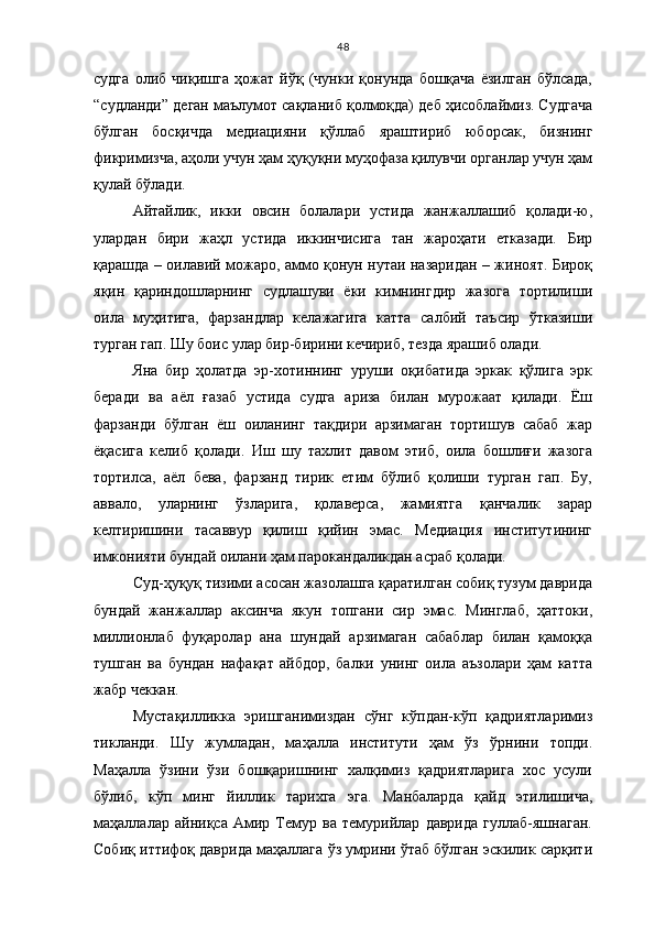 48
судга   олиб   чиқишга   ҳожат   йўқ   (чунки   қонунда   бошқача   ёзилган   бўлсада,
“судланди” деган маълумот сақланиб қолмоқда) деб ҳисоблаймиз. Судгача
бўлган   босқичда   медиацияни   қўллаб   яраштириб   юборсак,   бизнинг
фикримизча, аҳоли учун ҳам ҳуқуқни муҳофаза қилувчи органлар учун ҳам
қулай бўлади. 
Айтайлик,   икки   овсин   болалари   устида   жанжаллашиб   қолади-ю,
улардан   бири   жаҳл   устида   иккинчисига   тан   жароҳати   етказади.   Бир
қарашда – оилавий можаро, аммо қонун нутаи назаридан – жиноят. Бироқ
яқин   қариндошларнинг   судлашуви   ёки   кимнингдир   жазога   тортилиши
оила   муҳитига,   фарзандлар   келажагига   катта   салбий   таъсир   ўтказиши
турган гап. Шу боис улар бир-бирини кечириб, тезда ярашиб олади. 
Яна   бир   ҳолатда   эр-хотиннинг   уруши   оқибатида   эркак   қўлига   эрк
беради   ва   аёл   ғазаб   устида   судга   ариза   билан   мурожаат   қилади.   Ёш
фарзанди   бўлган   ёш   оиланинг   тақдири   арзимаган   тортишув   сабаб   жар
ёқасига   келиб   қолади.   Иш   шу   тахлит   давом   этиб,   оила   бошлиғи   жазога
тортилса,   аёл   бева,   фарзанд   тирик   етим   бўлиб   қолиши   турган   гап.   Бу,
аввало,   уларнинг   ўзларига,   қолаверса,   жамиятга   қанчалик   зарар
келтиришини   тасаввур   қилиш   қийин   эмас.   Медиация   институтининг
имконияти бундай оилани ҳам парокандаликдан асраб қолади.
Суд-ҳуқуқ тизими асосан жазолашга қаратилган собиқ тузум даврида
бундай   жанжаллар   аксинча   якун   топгани   сир   эмас.   Минглаб,   ҳаттоки,
миллионлаб   фуқаролар   ана   шундай   арзимаган   сабаблар   билан   қамоққа
тушган   ва   бундан   нафақат   айбдор,   балки   унинг   оила   аъзолари   ҳам   катта
жабр чеккан.
Мустақилликка   эришганимиздан   сўнг   кўпдан-кўп   қадриятларимиз
тикланди.   Шу   жумладан,   маҳалла   институти   ҳам   ўз   ўрнини   топди.
Маҳалла   ўзини   ўзи   бошқаришнинг   халқимиз   қадриятларига   хос   усули
бўлиб,   кўп   минг   йиллик   тарихга   эга.   Манбаларда   қайд   этилишича,
маҳаллалар   айниқса   Амир   Темур   ва   темурийлар   даврида   гуллаб-яшнаган.
Собиқ иттифоқ даврида маҳаллага ўз умрини ўтаб бўлган эскилик сарқити 