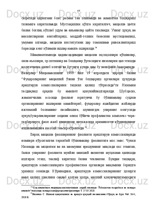 49
сифатида   қаралгани   боис   расман   тан   олинмади   ва   жамиятни   бошқариш
тизимига   киритилмади.   Мустақиллик   қўлга   киритилгач,   маҳалла   ҳаёти
билан   боғлиқ   кўплаб   удум   ва   анъаналар   қайта   тикланди.   Унинг   ҳуқуқ   ва
ваколатларини   кенгайтириш,   моддий-техник   базасини   мустаҳкамлаш,
умуман   олганда,   маҳалла   институтини   ҳар   томонлама   ривожлантириш
борасида кенг кўламли ишлар амалга оширилди. 54
Мамлакатимизда   қадим-қадимдан   маҳалла   оқсоқоллари   қўшнилар,
оила аъзолари, эр-хотинлар ва бошқалар ўртасидаги низоларни ҳал этишда
воситачилик қилиб келган ва бугунги кунда ҳам бу вазифани бажармоқда.
Вазирлар   Маҳкамасининг   1999   йил   19   апрелдаги   қарори   билан
"Фуқароларнинг   маҳаллий   ўзини   ўзи   бошқариш   органлари   ҳузурида
яраштирув   комиссияларини   ташкил   қилиш   тўғрисида"ги   Низомни
тасдиқлаш   орқали   бу   амалиёт   қону нийлаштирилди.   Шубҳасиз,
жамоатчилик   асосида   фаолият   юритувчи   бу   бўлинмалар   судлов
органларининг   ишларини   камайтириб,   фуқаролар   яшайдиган   жойларда
ижтимоий   босимнинг   пасайишига,   шунингдек   уларнинг   келгусида
ҳуқуқбузарликларнинг   олдини   олиш   бўйича   профилактик   комплекс   чора-
тадбирларга   фаол   жалб   қилиниши   натижасида   криминоген   кўринишнинг
яхшиланишига ижобий таъсир кўрсатади. 55
 
Бироқ   маҳалла   фаолларининг   фаолияти   яраштирув   комиссияларида
номлари   кўрсатилган   таркибий   бўлинмалар   фаолиятига   мос   эмас.   Чунки
Низомда   на   моҳиятан   ва   на   мазмунан   ярашувнинг   мақсади   акс   этмаган,
балки   уларнинг   фаолияти   муайян   маиший   вазиятни   муҳокама   қилишда
иштирок   этиш,   таклиф   киритиш   билан   чекланган.   Бундан   ташқари,
яраштирув   комис сияларига   профилактика   органлари   мақомини   беришга
уриниш   сезилади.   Кўринадики,   яраштирув   комиссияларининг   ҳозирги
амал   қилиш   шаклини   сақлаб   қолган   ҳолда,   миллий   қонунчилигимиздаги
54
“Суд  амалиётига медиация институтининг жорий  этилиши:  Ўзбекистон  тажрибаси  ва халқаро
амалиёт” мавзуида халқаро конфереция материаллари Т. 27.05.2010.
55
Низомов   С.   Жиноят   қонунчилиги   ва   ярашув   ҳуқуқий   механизими.//Ҳуқуқ   ва   бурч   №6.   26-б,
2010 й. 