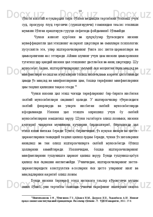 50
сўнгги ижобий ютуқлардан бири бўлган медиация тартибини ўтказиш учун
суд,   прокурор   ёхуд   терговчи   (суриштирувчи)   томонидан   таъсис   этилиши
мумкин бўлган яраштирув гуруҳи сифатида фойдаланиб бўлмайди. 
  Чунки   жиноят   қурбони   ва   ҳуқуқбузар   ўртасидаги   низони
муваффақиятли ҳал этишнинг аксарият шартлари ва омиллари психологик
хусусиятга   эга,   улар   иштирокчиларнинг   ўзига   хос   хатти-ҳаракатлари   ва
ҳамкорлигини акс эттиради. Айнан шунинг учун ҳам низоли ҳамкорликни
тугатиш ҳар қандай низони ҳал этишнинг дастлабки ва аниқ шартидир. Шу
муносабат билан, иш тирокчиларнинг умумий ёки моҳиятан яқин мақсад ва
манфаатлари кесишган нуқталарни топиш иккиёқлама жараён ҳисобланади
ҳамда ўз мақсад  ва манфаатларини  ҳам, бошқа  тарафнинг манфаатларини
ҳам таҳлил қилишни тақазо этади. 56
 
Чунки   низони   ҳал   этиш   чоғида   тарафларнинг   бир-бирига   нисбатан
салбий   муносабатлари   сақланиб   қолади.   У   иштирокчилар   тўғрисидаги
салбий   фикрларда   ва   уларга   нисбатан   салбий   муносабатларда
ифодаланади.   Низони   ҳал   этишга   киришиш   учун   бу   салбий
муносабатларни   юмшатиш зарур.  Шуни  эътиборга   олиш  лозимки,  низони
келтириб   чиқарган   муаммони   кучларни   бирлаштириб,   биргаликда   ҳал
этиш яхши натижа беради. Бунга, биринчидан, ўз нуқтаи назари ва ҳатти-
ҳаракатларини танқидий таҳлил қилиш ёрдам беради, чунки ўз хатоларини
аниқлаш   ва   тан   олиш   иштирокчиларга   салбий   муносабатда   бўлиш
ҳолларини   камайтиради.   Иккинчидан,   бошқа   иштирокчиларнинг
манфаатларини   тушу нишга   ҳаракат   қилиш   зарур.   Бунда   тушуниш-қабул
қилиш   ёки   ёқлашни   англатмайди.   Учинчидан,   иштирокчиларнинг   хатти-
ҳаракатларидаги   конструктив   асосларни   ёки   ҳатто   уларнинг   ният   ва
мақсадларини ажратиб олиш лозим. 
Бунда   низони   бартараф   этиш   натижага   таъсир   кўрсатувчи   муҳим
омил   бўлиб,   уни   тартибга   солишда   учинчи   тарафнинг   иштироки   тақозо
56
Иноғомжонова   З.Ф.,   Тўлаганова   Г.З.,   Қўшаев   Н.М.,   Джураев   И.Б.,   Таджибаева   А.Ю.   Жиноят
процессининг конститутциявий принциплари. Рисолалар тўплами. -Т.: ТДЮИ нашриёти, 2011. 27-б. 