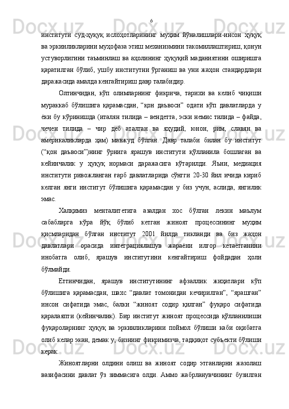 6
институти   суд-ҳуқуқ   ислоҳотларининг   муҳим   йўналишлари-инсон   ҳуқуқ
ва эркинликларини муҳофаза этиш механизмини такомиллаштириш, қонун
устуворлигини   таъминлаш  ва   аҳолининг  ҳуқуқий   маданиятини   оширишга
қаратилган   бўлиб,   ушбу   институтни   ўрганиш   ва   уни   жаҳон   стандардлари
даражасида амалда кенгайтириш давр талабидир.
Олтинчидан,   кўп   олимларнинг   фикрича,   тарихи   ва   келиб   чиқиши
мураккаб   бўлишига   қарамасдан,   “қон   даъвоси”   одати   кўп   давлатларда   у
ёки бу кўринишда (италян тилида – вендетта, эски немис тилида – файда,
чечен   тилида   –   чир   деб   аталган   ва   яҳудий,   юнон,   рим,   славян   ва
америкаликларда   ҳам)   мавжуд   бўлган.   Давр   талаби   билан   бу   институт
(“қон   даъвоси”)нинг   ўрнига   ярашув   институти   қўлланила   бошлаган   ва
кейинчалик   у   ҳуқуқ   нормаси   даражасига   кўтарилди.   Яъни,   медиация
институти   ривожланган   ғарб   давлатларида   сўнгги   20-30   йил   ичида   кириб
келган   янги   институт   бўлишига   қарамасдан   у   биз   учун,   аслида,   янгилик
эмас. 
Халқимиз   менталитетига   азалдан   хос   бўлган   лекин   маълум
сабабларга   кўра   йўқ   бўлиб   кетган   жиноят   процессининг   муҳим
қисмларидан   бўлган   институт   2001   йилда   тикланди   ва   биз   жаҳон
давлатлари   орасида   интеграциялашув   жараёни   илғор   кетаётганини
инобатга   олиб,   ярашув   институтини   кенгайтириш   фойдадан   ҳоли
бўлмайди.
Еттинчидан,   ярашув   институтининг   афзаллик   жиҳатлари   кўп
бўлишига   қарамасдан,   шахс   “давлат   томонидан   кечирилган”,   “ярашган”
инсон   сифатида   эмас,   балки   “жиноят   содир   қилган”   фуқаро   сифатида
қаралаяпти   (кейинчалик).   Бир   институт   жиноят   процессида   қўлланилиши
фуқароларнинг   ҳуқуқ   ва   эркинликларини   поймол   бўлиши   каби   оқибатга
олиб келар экан, демак у, бизнинг фикримизча, тадқиқот субъекти бўлиши
керак.
Жиноятларни   олдини   олиш   ва   жиноят   содир   этганларни   жазолаш
вазифасини   давлат   ўз   зиммасига   олди.   Аммо   жабрланувчининг   бузилган 