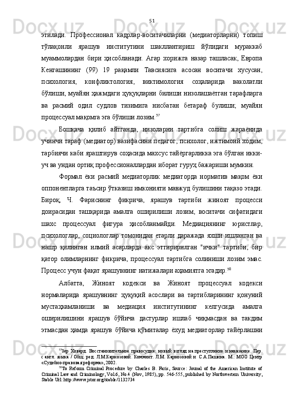 51
этилади.   Профессионал   кадрлар-воситачиларни   (медиаторларни)   топиш
тўлақонли   ярашув   институтини   шакллантириш   йўлидаги   мураккаб
муаммолардан   бири   ҳисобланади.   Агар   хорижга   назар   ташласак,   Европа
Кенгашининг   (99)   19   рақамли   Тавсиясига   асосан   воситачи   хусусан,
психология,   конфликтология,   виктимология   соҳаларида   ваколатли
бўлиши, муайян ҳажмдаги ҳуқуқларни билиши низолашаётган тарафларга
ва   расмий   одил   судлов   тизимига   нисбатан   бетараф   булиши;   муайян
процессуал мақомra эга бўлиши лозим. 57
Бошқача   қилиб   айтганда,   низоларни   тартибга   солиш   жараёнида
учинчи тараф (медиатор) вазифасини педагог, психолог, ижтимоий ходим,
тарбиячи каби яраштирув соҳасида махсус тайёргарликка эга бўлган икки-
уч ва ундан ортиқ профессионаллардан иборат гуруҳ бажариши мумкин. 
Формал   ёки   расмий   медиаторлик   медиаторда   норматив   мақом   ёки
оппонентларга таъсир ўтказиш имконияти мавжуд булишини тақазо этади.
Бироқ,   Ч.   Фариснинг   фикрича,   ярашув   тартиби   жиноят   процесси
доирасидан   ташқарида   амалга   оширилиши   лозим,   воситачи   сифатидаги
шахс   процессуал   фигура   ҳисобланмайди.   Медиациянинг   юристлар,
психологлар,   социологлар   томонидан   етарли   даражада   яхши   ишланган   ва
нашр   қилинган   илмий   асарларда   акс   эттиририлган   "ички"   тартиби,   бир
қатор   олимларнинг   фикрича,   процессуал   тартибга   солиниши   лозим   эмас.
Процесс учун фақат ярашувнинг натижалари аҳамиятга эгадир. 58
 
Албатта,   Жиноят   кодекси   ва   Жиноят   процессуал   кодекси
нормаларида   ярашувнинг   ҳуқуқий   асослари   ва   тартибларининг   қонуний
мустаҳкамланиши   ва   медиация   институтининг   келгусида   амалга
оширилишини   ярашув   бўйича   дастурлар   ишлаб   чиқмасдан   ва   такдим
этмасдан   ҳамда   ярашув   бўйича   қўмиталар   ёхуд   медиаторлар   тайёр лашни
57
Зер   Ховард.   Восстановительное   правосудие:   новый   взгляд   на   преступление   и   наказание.   Пер.
с   англ. языка /  Общ. ред.  Л.М.Карнозовой. Коммент. Л.М.   Карнозовой  и     С.А.Пашина.  М.:  МОО  Центр
«Судебно-правовая реформа», 2002.
58
To   Reform   Criminal   Procedure   by   Charles   B.   Faris,   Source:   Jounal   of   the   American   Institute   of
Criminal Law and Criminology, Vol.6, No.4 (Nov, 1985), pp. 546-555, published by Northwestern University,
Stable Url: http://www.jstor.org/stable/1132734 