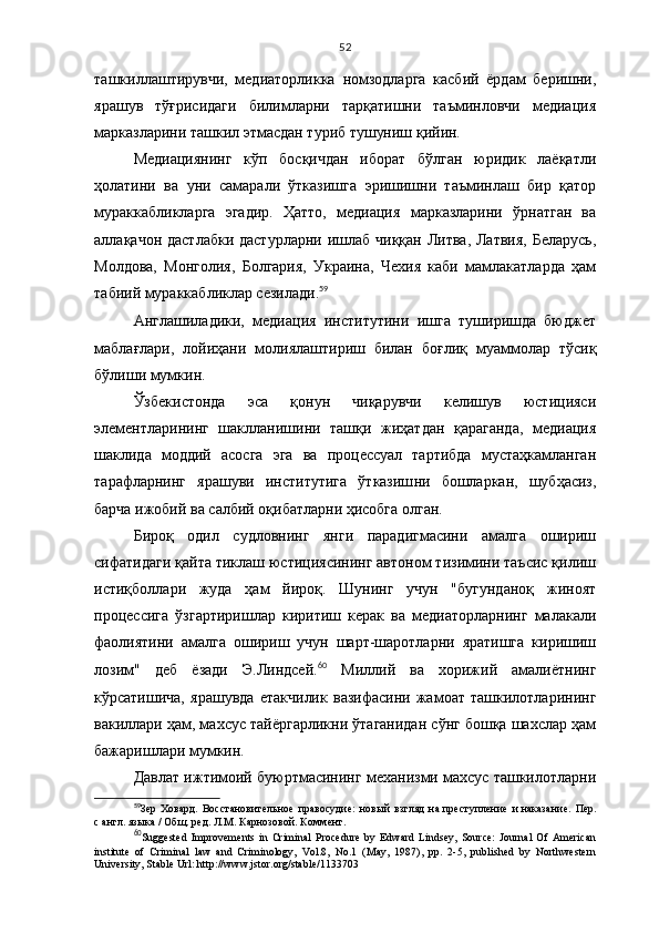 52
ташкиллаштирувчи,   медиаторликка   номзодларга   касбий   ёрдам   беришни,
ярашув   тўғрисидаги   билимларни   тарқатишни   таъминловчи   медиация
марказларини ташкил этмасдан туриб тушуниш қийин. 
Медиациянинг   кўп   босқичдан   иборат   бўлган   юридик   лаёқатли
ҳолатини   ва   уни   самарали   ўтказишга   эришишни   таъминлаш   бир   қатор
мураккабликларга   эгадир.   Ҳатто,   медиация   марказларини   ўрнатган   ва
аллақачон дастлабки дастурларни ишлаб чиққан Литва, Латвия,  Беларусь,
Молдова,   Монголия,   Болгария,   Украина,   Чехия   каби   мамлакатларда   ҳам
табиий мураккабликлар сезилади. 59
 
Англашиладики,   медиация   институтини   ишга   туширишда   бюджет
маблағлари,   лойиҳани   молиялаштириш   билан   боғлиқ   муаммолар   тўсиқ
бўлиши мумкин.  
Ўзбекистонда   эса   қонун   чиқарувчи   келишув   юстицияси
элементларининг   шак лланишини   ташқи   жиҳатдан   қараганда,   медиация
шаклида   моддий   асосга   эга   ва   процессуал   тартибда   мустаҳкамланган
тарафларнинг   ярашуви   институтига   ўтказиш ни   бошларкан,   шубҳасиз,
барча ижобий ва салбий оқибатларни ҳисобга олган. 
Бироқ   одил   судловнинг   янги   парадигмасини   амалга   ошириш
сифатидаги қайта тиклаш юстициясининг автоном тизимини таъсис қилиш
истиқболлари   жуда   ҳам   йироқ.   Шунинг   учун   "бугунданоқ   жиноят
процессига   ўзгартиришлар   киритиш   керак   ва   медиаторларнинг   малакали
фаолиятини   амалга   ошириш   учун   шарт-шаротларни   яратишга   киришиш
лозим"   деб   ёзади   Э.Линдсей. 60
  Миллий   ва   хорижий   амалиётнинг
кўрсатишича,   яра шувда   етакчилик   вазифасини   жамоат   ташкилотларининг
вакиллари ҳам, махсус тайёргарликни ўтаганидан сўнг бошқа шахслар ҳам
бажаришлари мумкин. 
Давлат ижтимоий буюртмасининг механизми махсус ташкилотларни
59
Зер   Ховард.   Восстановительное   правосудие:   новый   взгляд   на   преступление   и   наказание.   Пер.
с   англ. языка / Общ. ред. Л.М. Карнозовой. Коммент.
60
Suggested   Improvements   in   Criminal   Procedure   by   Edward   Lindsey,   Source:   Journal   Of   American
institute   of   Criminal   law   and   Criminology,   Vol.8,   No.1   (May,   1987),   pp.   2-5,   published   by   Northwestern
University, Stable Url: http://www.jstor.org/stable/1133703 